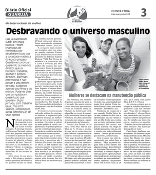 Diário Oficial
 GUARUJÁ
                                                                                                                                        quinta-feira
                                                                                                                                        8 de março de 2012
                                                                                                                                                                              3
dia internacional da mulher



Desbravando o universo masculino
Elas já queimaram                    elas também marcam presença.
                                     O Brasil conta com várias mu-
sutiãs em praça




                                                                                                                                                                                         Pedro Rezende
                                     lheres comandando ministérios
pública. Foram                       importantes, como a Casa Civil.
chamadas de                              A conquista mais recente
feministas por                       das brasileiras veio essa sema-
                                     na, quando a ministra Cármen
desafiarem tudo que                  Lúcia Antunes Rocha foi eleita
a sociedade machista                 presidente do Tribunal Superior
da época pregava.                    Eleitoral (TSE). Em 67 anos de
                                     existência, é a primeira vez que
Queriam e continuam                  a Corte é presidida por uma
querendo os mesmos                   mulher. No entanto, elas tam-
direitos que os                      bém estão à frente de empresas
                                     importantes, como a Petrobras,
homens: trabalhar,                   que há cerca de um mês passou
ganhar o próprio                     a ser comandada por Maria das
dinheiro, ascensão                   Graças Silva Foster.
profissional e não                       No mercado de trabalho, elas                                                                                                       Cecília, Maria
                                     ganham mais espaço e passaram                                                                                                          José e Maria
passar a vida dentro                 a ser responsáveis pela renda                                                                                                          Lúcia integram
                                                                                                                                                                            a equipe de
de casa, cuidando                    parcial e muitas vezes total dos                                                                                                       manutenção
apenas dos filhos e do               lares. Segundo o Instituto Brasi-                                                                                                      da Prefeitura
                                     leiro de Geografia e Estatísticas
marido. Pode-se dizer                (IBGE), 22.242.888 brasileiras
que conquistaram
quase tudo que
                                     respondem financeiramente ou
                                     compartilham a responsabi-
                                                                                Mulheres se destacam na manutenção pública
                                     lidade dos domicílios com os              Na Prefeitura, seis mulheres       ria foi mulher. “Eu me especializei   anos, que é casada e tem quatro
queriam: dupla                       companheiros. No Estado de            despertam a atenção de quem as         em todos, mas a oportunidade que      filhos, de 3, 9, 11 e 13 anos.
jornada, com trabalho                São Paulo, as chefes de família já    vê em ação. São quatro pintoras        surgiu foi de pintura. Várias mu-         As pintoras contam que os
igual, mas com                       ultrapassam a casa dos 5 milhões      e duas eletricistas que atuam na       lheres fizeram o curso, mas muitas    colegas de trabalho chegavam a
salários, infelizmente,              (5.001.854).                          Frente de Trabalho. Pelas ha-          desistiram”, disse Maria Lúcia.       questionar: o que elas vão fazer
                                         O impacto proporcionado           bilidades na Construção Civil,              Vendedora de roupas até o        aqui? “Hoje, eles nos elogiam e
ainda inferiores ao do               pela ação política do movimen-        adquiridas no curso de capaci-         ano passado, Cecília Vieira, de       nos defendem”, afirmou Maria
sexo oposto                          to feminista é responsável pela       tação profissional oferecido pela      39 anos, também está feliz com a      José, ressaltando que, no início,




N
                                     gradativa mudança de mentali-         Prefeitura, em 2010, elas foram        oportunidade. Ela, que é solteria e   o esposo também não gostou do
            o Brasil, a trajetória   dade que vem se processando na        recrutadas para integrar a equipe      tem um filho de oito anos, contou     tipo de trabalho que exerceria,
            da conquista da mu-      sociedade. Em todas as esferas        de manutenção do Município.            que no início enfrentaram muito       porém, respeitou sua escolha.
            lher por seus espa-      do poder público é visível a im-          Maria Lúcia Pereira, de 34         preconceito. No entanto, aos          “Trabalho nas escolas onde meus
            ços é cada vez mais      plementação de políticas públicas     anos, é uma delas. Mãe de dois         poucos, a família e os colegas de     filhos estudam e eles dizem que
marcante. A presença feminina        que têm contribuído para a trans-     filhos, de 7 e 13 anos, a ex-dona      trabalho passaram a tratá-las com     têm orgulho de mim”.
no Congresso Nacional, embora        formação da condição social das       de casa viu no curso oferecido         o respeito que todo profissional          Caprichosas, detalhistas, per-
ainda seja pequena comparada         mulheres nas últimas décadas.         pela Prefeitura a oportunidade de      merece. “Diziam que era serviço       feccionistas. São inúmeros os pre-
ao número de políticos do sexo           Em Guarujá, que é coman-          entrar no mercado de trabalho.         para homem”, contou Cecília.          dicados atribuídos a elas. Mas uma
masculino, já mostra os avanços      dado pela primeira mulher eleita      “Meu sogro é pedreiro. Descobri             Com o tempo, elas estão de-      coisa é fato. Mesmo com roupas
de quem só adquiriu o direito        pelo povo, o panorama não é           no curso que dava para fazer várias    monstrando que podem fazer a          sujas de tinta, pincéis nãos mãos e
de votar há 80 anos. Dentre 81       diferente. De acordo com dados        coisas em casa. Esse trabalho é        diferença. “Hoje, as pessoas elo-     estopas nos bolsos, elas não descui-
senadores, 12 são mulheres. Na       do IBGE, 35.959 mulheres são          uma oportunidade da gente ver e        giam muito o nosso trabalho. Em       dam da aparência. No universo, até
Câmara Federal, a conquista          economicamente responsáveis           mostrar que é capaz”, disse Maria      algumas escolas e Caecs (Centros      então habitado pelos marmanjos, a
por espaço continua. Dos 513         pelos lares da Cidade. Com todas      Lúcia, ressaltando que busca ser       de Atividades Educacionais e Co-      vaidade feminina impera e pode ser
deputados, 45 são do sexo fe-        essas mudanças de paradigmas,         contratada por uma empresa priva-      munitárias), as diretoras chegam a    notada em um simples acessório
minino.                              elas também passaram a exercer        da, como pintora profissional.         dizer que querem a gente para fazer   rosa, como um boné; nos lábios
   Além disso, há um ano e           funções, até então, ocupadas              O Município ofereceu cerca de      determinado serviço, pois dizem que   pintados com batom ou na sombra,
meio, o País elegeu a primeira       apenas pelos homens. Isso em          900 vagas, com aulas para pintor,      as mulheres são mais cuidadosas”,     que realça o contorno dos olhos.
mulher presidente da República.      todas as áreas, até nas de serviços   gesseiro, pedreiro e azulejista, mas   revelou, orgulhosa, a ex-garçonete    Assim trabalham as mulheres da
No primeiro escalão da união,        braçais.                              apenas 400 se inscreveram. A maio-     Maria José da Silva Farias, de 29     manutenção pública.
 