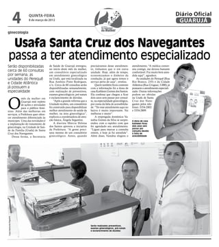 4   quinta-feira
                              8 de março de 2012
                                                                                                                                                            Diário Oficial
                                                                                                                                                             GUARUJÁ
ginecologia


 Usafa Santa Cruz dos Navegantes
passa a ter atendimento especializado
Serão disponibilizadas                      de Saúde de Guarujá entregou,        precisávamos desse atendimen-         atendimento, “A médica conver-
                                            no início deste mês da mulher,       to, tínhamos que ir em outra          sou comigo, me deixou bastante
cerca de 60 consultas                       um consultório especializado         unidade. Hoje, além de tempo,         confortável. Fui muito bem aten-
por semana; as                              em atendimento ginecológico          economizamos o dinheiro da            dida aqui”, agradece.
unidades do Perequê                         na Usafa, que está localizada na     condução, já que agora temos o           As unidades do Perequê (Rua
                                            Rua Antônio Pinto Rodrigues,         serviço perto de casa”, revelou.      Rio Branco, 235) e da Cidade
e Cidade Atlântica                          s/n. Cerca de 60 consultas serão         Quem também ficou contente        Atlântica (Rua Uruguai, 3.000), já
já possuem a                                disponibilizadas semanalmente,       com a informação foi a dona de        possuem o atendimento especiali-
especialidade                               com realização de preventivos,       casa Kathleen Gomes dos Santos.       zado. Outras informações
                                            exames ginecológicos, pré-natais     Ela confessa que chegou a ficar       podem ser obtidas



O
            mês da mulher em                e esclarecimento de dúvidas.         dois anos sem passar por consul-      na Usafa de Santa
            Guarujá está repleto                “Após a grande reforma que a     ta, na especialidade ginecológica,    Cruz dos Nave-
            de ações e atividades           Unidade recebeu, um consultório      por conta da falta de acessibilida-   gantes pelos tele-
            para o público femi-            foi construído para disponibilizar   de. “Ter esse atendimento aqui no     fones 3354-2802
nino. Além das melhorias em                 melhor atendimento de saúde da       bairro é muito importante. Vai        e 3354-2809.
serviços, a Prefeitura quer ofere-          mulher, na área ginecológica”,       melhorar e muito”.
cer atendimento diferenciado às             explicou a coordenadora de aten-         A empregada doméstica Va-
munícipes. Uma das novidades é              ção básica, Ângela Segantini.        nubia Gomes da Silva se surpre-       A dona de casa
a implantação do tratamento de                  A diarista Márcia Helena         endeu com a rapidez com que           Kathleen ficou
                                            dos Santos aprovou a iniciativa      foi agendado seu atendimento.         dois anos sem
ginecologia, na Unidade de Saú-                                                                                        passar por
de da Família (Usafa) de Santa              da Prefeitura. “A gente preci-       “Liguei para marcar a consulta
                                                                                                                       consulta devido
Cruz dos Navegantes.                        sava mesmo de um consultório         ontem, e hoje já fui atendida”.       à falta de
    Dessa forma, a Secretaria               ginecológico. Antes, quando          Além disso, Vanubia elogiou o         acessibilidade
Fotos Raimundo Nogueira




                                                                                 Serão realizados preventivos,
                                                                                 exames ginecológicos, pré-natais
                                                                                 e esclarecimento de dúvidas
 