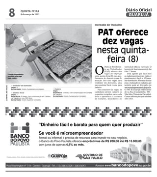 8            quinta-feira
                                              8 de março de 2012
                                                                                                                                                                             Diário Oficial
                                                                                                                                                                              GUARUJÁ

                                                                                                                                         mercado de trabalho
Reprodução




                                                                                                                                           PAT oferece
                                                                                                                                            dez vagas
                                                                                                                                           nesta quinta-
                                                                                                                                             feira (8)
                                                                                                                                         O
                                                                                                                                                     Posto de Atendimen-    identidade (RG) e currículo. O
                                                                                                                                                     to ao Trabalhador      horário de funcionamento é das
                                                                                                                                                     (PAT) oferece dez      9 às 17 horas.
                             O órgão disponibiliza
                                                                                                                                                     vagas de emprego           Para aqueles que ainda não
                             também uma vaga                                                                                             nesta quinta-feira (8) para pro-   se cadastraram junto ao órgão, o
                             para padeiro                                                                                                fissionais de diversas áreas de    atendimento é das 9 às 12 horas.
                                                                                                                                         atuação. São oito vagas para       São distribuídas 30 senhas diárias
                                                                                                                                         vendedor em domicílio, uma         para a realização do cadastro, que
                                 • Vendedor em domícilio                                                                                 para analista fiscal e uma para    também pode ser feito pelo site
             Confira as vagas:




                                 Vagas: 8                                                                                                padeiro.                           www.empregasaopaulo.sp.gov.br.
                                 Escolaridade: Ensino Fundamental completo           • Padeiro                                               Para concorrer às vagas, os    O PAT de Guarujá está localiza-
                                                                                     Vagas: 1
                                 • Analista fiscal                                   Experiência: 6 meses, com comprovação em Carteira   candidatos devem cumprir os        do na Rua Cunhambebe, 500 –
                                 Vagas: 1                                            de Trabalho                                         requisitos exigidos para cada      Vila Alice (Vicente de Carvalho).
                                 Experiência: 6 meses, com comprovação em Carteira   Escolaridade: Ensino Fundamental completo           área e apresentar a carteira       Outras informações pelo telefone
                                 de Trabalho e com CRC Ativo                                                                             de trabalho, documento de          3341-3431.
                                 Escolaridade: Ensino Superior completo
 