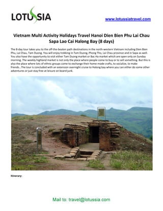 www.lotussiatravel.com



  Vietnam Multi Activity Holidays Travel Hanoi Dien Bien Phu Lai Chau
                   Sapa Lao Cai Halong Bay (8 days)
The 8-day tour takes you to the off-the-beaten path destinations in the north-western Vietnam including Dien Bien
Phu, Lai Chau, Tam Duong. You will enjoy trekking in Tam Duong, Phong Tho, Lai Chau province and in Sapa as well.
You also have the opportunity to visit either Tam Duong market or Bac Ha market which are open only on Sunday
morning. The weekly highland market is not only the place where people come to buy or to sell something. But this is
also the place where lots of ethnic groups come to exchange their home-made crafts, to socialize, to make
friends…The tour is concluded with an extension overnight cruise to Halong bay where you can either do some other
adventures or just stay free at leisure on board junk.




Itinerary:
 