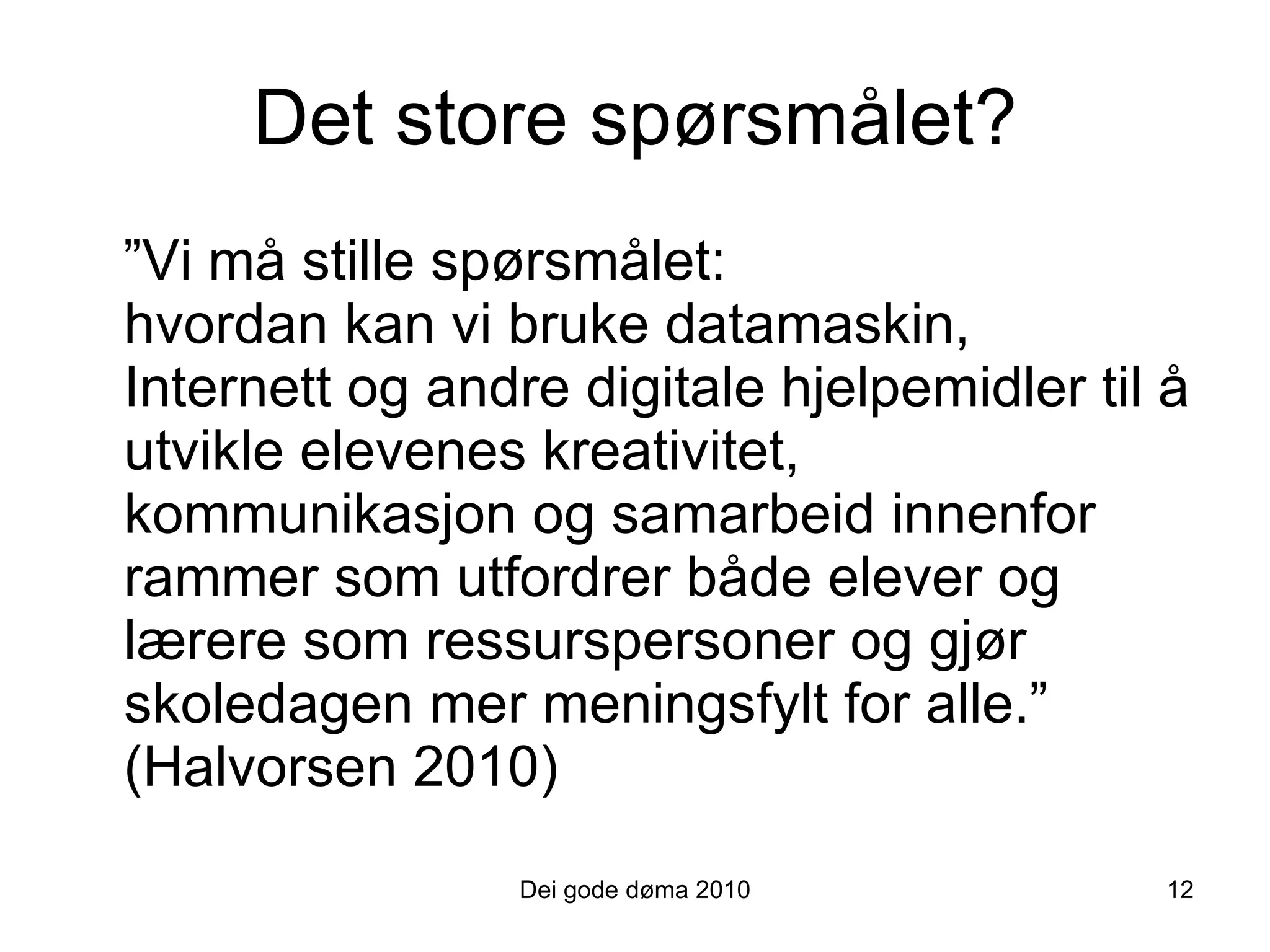 Det store spørsmålet? ” Vi må stille spørsmålet:  hvordan kan vi bruke datamaskin, Internett og andre digitale hjelpemidler til å utvikle elevenes kreativitet, kommunikasjon og samarbeid innenfor rammer som utfordrer både elever og lærere som ressurspersoner og gjør skoledagen mer meningsfylt for alle.” (Halvorsen 2010)   Dei gode døma 2010 12 