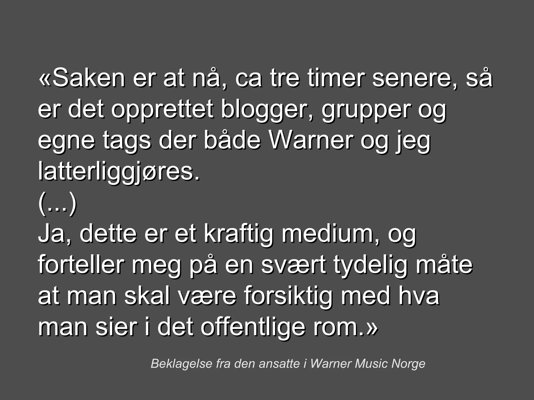 «Saken er at nå, ca tre timer senere, så er det opprettet blogger, grupper og egne tags der både Warner og jeg latterliggjøres. (...) Ja, dette er et kraftig medium, og forteller meg på en svært tydelig måte at man skal være forsiktig med hva man sier i det offentlige rom.» Beklagelse fra den ansatte i Warner Music Norge 