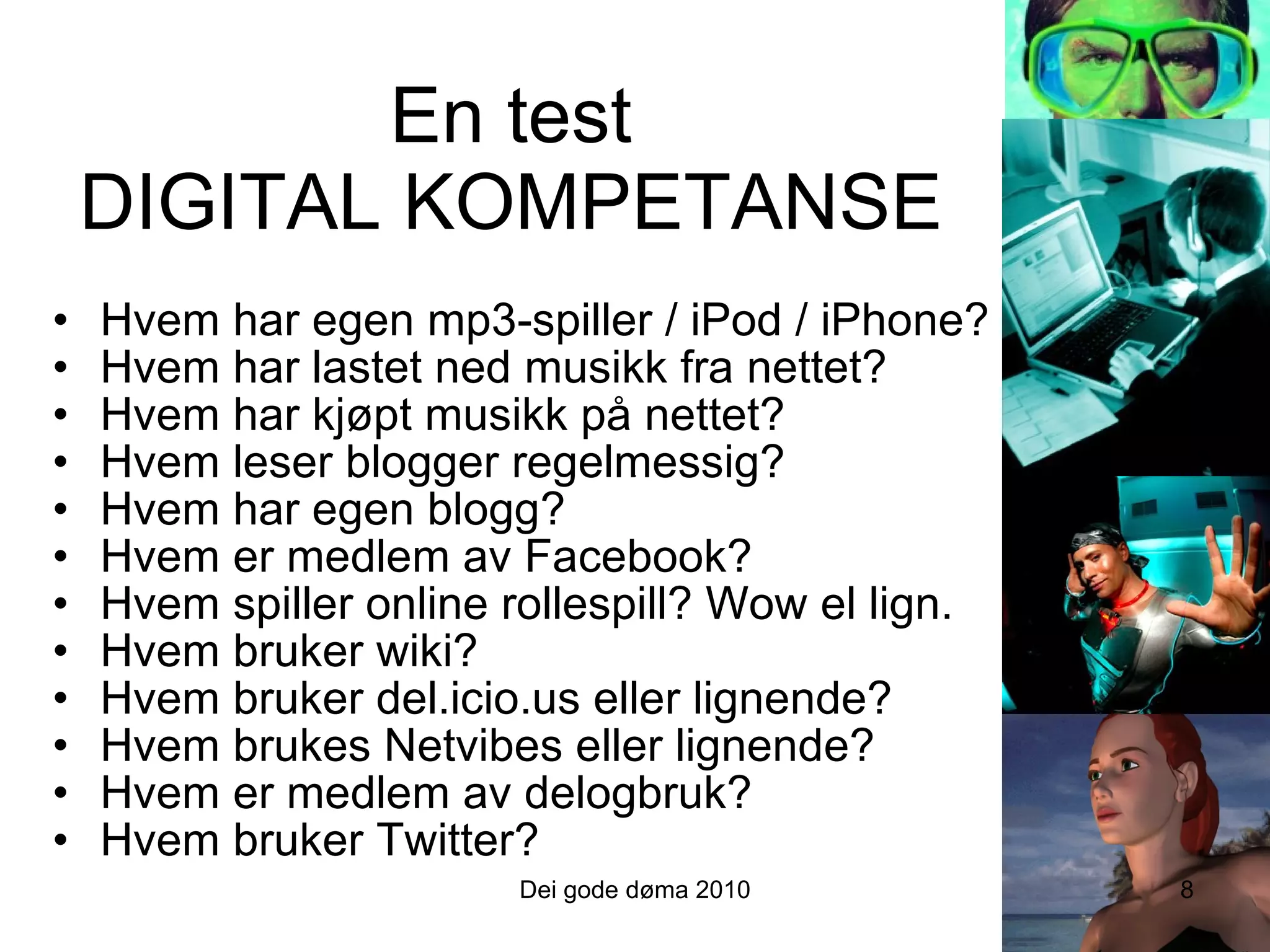En test DIGITAL KOMPETANSE Hvem har egen mp3-spiller / iPod / iPhone? Hvem har lastet ned musikk fra nettet? Hvem har kjøpt musikk på nettet? Hvem leser blogger regelmessig? Hvem har egen blogg? Hvem er medlem av Facebook? Hvem spiller online rollespill? Wow el lign. Hvem bruker wiki? Hvem bruker del.icio.us eller lignende? Hvem brukes Netvibes eller lignende? Hvem er medlem av delogbruk? Hvem bruker Twitter? 8 Dei gode døma 2010 