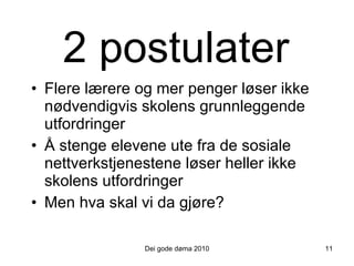 2  post ulater Flere lærere og mer penger løser ikke nødvendigvis skolens grunnleggende utfordringer Å stenge elevene ute fra de sosiale nettverkstjenestene løser heller ikke skolens utfordringer Men hva skal vi da gjøre? 11 Dei gode døma 2010 