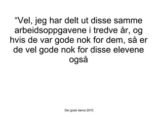 “ Vel, jeg har delt ut disse samme arbeidsoppgavene i tredve år, og hvis de var gode nok for dem, så er de vel gode nok for disse elevene også Dei gode døma 2010 