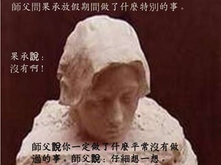 師父問果承放假期間做了什麽特別的事。




果承說：
沒有啊！




  師父說你一定做了什麽平常沒有做
  過的事。師父說：仔細想一想。
 