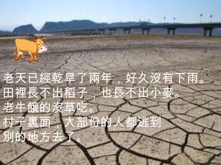 老天已經乾旱了兩年，好久沒有下雨。
田裡長不出稻子，也長不出小麥。
老牛餓的沒草吃。
村子裏面，大部份的人都逃到
別的地方去了。
 