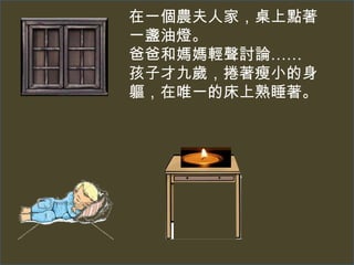 在一個農夫人家，桌上點著
一盞油燈。
爸爸和媽媽輕聲討論……
孩子才九歲，捲著瘦小的身
軀，在唯一的床上熟睡著。
 