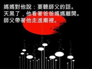 媽媽對他說：要聽師父的話。
天黑了，他看著爸爸媽媽離開。
師父帶著他走進廟裡。
 