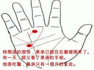 時間過的很快，果承已經住在廟
 裡兩年了。
 有一天，師父看了果承的手相。
時間過的很快，果承已經住在廟裡兩年了。
 他很吃驚，果承只有一個月的生
有一天，師父看了果承的手相。
 命。
他很吃驚，果承只有一個月的生命。
 