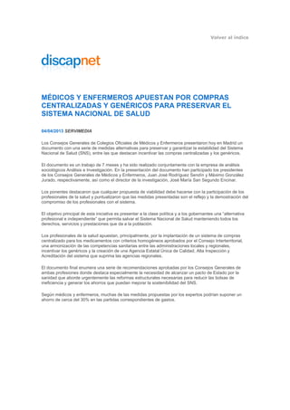Volver al índice




MÉDICOS Y ENFERMEROS APUESTAN POR COMPRAS
CENTRALIZADAS Y GENÉRICOS PARA PRESERVAR EL
SISTEMA NACIONAL DE SALUD

04/04/2013 SERVIMEDIA

Los Consejos Generales de Colegios Oficiales de Médicos y Enfermeros presentaron hoy en Madrid un
documento con una serie de medidas alternativas para preservar y garantizar la estabilidad del Sistema
Nacional de Salud (SNS), entre las que destacan incentivar las compras centralizadas y los genéricos.

El documento es un trabajo de 7 meses y ha sido realizado conjuntamente con la empresa de análisis
sociológicos Análisis e Investigación. En la presentación del documento han participado los presidentes
de los Consejos Generales de Médicos y Enfermeros, Juan José Rodríguez Sendín y Máximo González
Jurado, respectivamente, así como el director de la investigación, José María San Segundo Encinar.

Los ponentes destacaron que cualquier propuesta de viabilidad debe hacerse con la participación de los
profesionales de la salud y puntualizaron que las medidas presentadas son el reflejo y la demostración del
compromiso de los profesionales con el sistema.

El objetivo principal de esta iniciativa es presentar a la clase política y a los gobernantes una “alternativa
profesional e independiente” que permita salvar el Sistema Nacional de Salud manteniendo todos los
derechos, servicios y prestaciones que da a la población.

Los profesionales de la salud apuestan, principalmente, por la implantación de un sistema de compras
centralizado para los medicamentos con criterios homogéneos aprobados por el Consejo Interterritorial,
una armonización de las competencias sanitarias entre las administraciones locales y regionales,
incentivar los genéricos y la creación de una Agencia Estatal Única de Calidad, Alta Inspección y
Acreditación del sistema que suprima las agencias regionales.

El documento final enumera una serie de recomendaciones aprobadas por los Consejos Generales de
ambas profesiones donde destaca especialmente la necesidad de alcanzar un pacto de Estado por la
sanidad que aborde urgentemente las reformas estructurales necesarias para reducir las bolsas de
ineficiencia y generar los ahorros que puedan mejorar la sostenibilidad del SNS.

Según médicos y enfermeros, muchas de las medidas propuestas por los expertos podrían suponer un
ahorro de cerca del 30% en las partidas correspondientes de gastos.
 