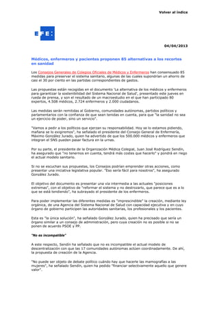 Volver al índice




                                                                                 04/04/2013



Médicos, enfermeros y pacientes proponen 85 alternativas a los recortes
en sanidad

Los Consejos Generales de Colegios Oficiales de Médicos y Enfermeros han consensuado 85
medidas para preservar el sistema sanitario, algunas de las cuales supondrían un ahorro de
casi el 30 por ciento en las partidas correspondientes de gastos.

Las propuestas están recogidas en el documento 'La alternativa de los médicos y enfermeros
para garantizar la sostenibilidad del Sistema Nacional de Salud', presentado este jueves en
rueda de prensa, y son el resultado de un macroestudio en el que han participado 80
expertos, 4.508 médicos, 2.724 enfermeros y 2.000 ciudadanos.

Las medidas serán remitidas al Gobierno, comunidades autónomas, partidos políticos y
parlamentarios con la confianza de que sean tenidas en cuenta, para que "la sanidad no sea
un ejercicio de poder, sino un servicio".

"Vamos a pedir a los políticos que ejerzan su responsabilidad. Hoy se lo estamos pidiendo,
mañana se lo exigiremos", ha señalado el presidente del Consejo General de Enfermería,
Máximo González Jurado, quien ha advertido de que los 500.000 médicos y enfermeros que
integran el SNS pueden pasar factura en la urnas.

Por su parte, el presidente de la Organización Médica Colegial, Juan José Rodríguez Sendín,
ha asegurado que "no tenernos en cuenta, tendrá más costes que hacerlo" y pondrá en riego
el actual modelo sanitario.

Si no se escuchan sus propuestas, los Consejos podrían emprender otras acciones, como
presentar una iniciativa legislativa popular. "Eso sería fácil para nosotros", ha asegurado
González Jurado.

El objetivo del documento es presentar una vía intermedia a las actuales "posiciones
extremas", con el objetivo de "reformar el sistema y no destrozarlo, que parece que es a lo
que se está tendiendo", ha subrayado el presidente de los enfermeros.

Para poder implementar las diferentes medidas es "imprescindible" la creación, mediante ley
orgánica, de una Agencia del Sistema Nacional de Salud con capacidad ejecutiva y en cuyo
órgano de gobierno participen las autoridades sanitarias, los profesionales y los pacientes.

Esta es "la única solución", ha señalado González Jurado, quien ha precisado que sería un
órgano similar a un consejo de administración, pero cuya creación no es posible si no se
ponen de acuerdo PSOE y PP.

"No es incompatible"

A este respecto, Sendín ha señalado que no es incompatible el actual modelo de
descentralización con que las 17 comunidades autónomas actúen coordinadamente. De ahí,
la propuesta de creación de la Agencia.

"No puede ser objeto de debate político cuándo hay que hacerle las mamografías a las
mujeres", ha señalado Sendín, quien ha pedido "financiar selectivamente aquello que genere
valor".
 