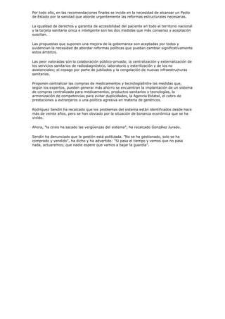 Por todo ello, en las recomendaciones finales se incide en la necesidad de alcanzar un Pacto
de Estado por la sanidad que aborde urgentemente las reformas estructurales necesarias.

La igualdad de derechos y garantía de accesibilidad del paciente en todo el territorio nacional
y la tarjeta sanitaria única e inteligente son las dos medidas que más consenso y aceptación
suscitan.

Las propuestas que suponen una mejora de la gobernanza son aceptadas por todos y
evidencian la necesidad de abordar reformas políticas que puedan cambiar significativamente
estos ámbitos.

Las peor valoradas son la colaboración público-privada; la centralización y externalización de
los servicios sanitarios de radiodiagnóstico, laboratorio y esterilización y de los no
asistenciales; el copago por parte de jubilados y la congelación de nuevas infraestructuras
sanitarias.

Proponen centralizar las compras de medicamentos y tecnologíaEntre las medidas que,
según los expertos, pueden generar más ahorro se encuentran la implantación de un sistema
de compras centralizado para medicamentos, productos sanitarios y tecnologías, la
armonización de competencias para evitar duplicidades, la Agencia Estatal, el cobro de
prestaciones a extranjeros o una política agresiva en materia de genéricos.

Rodríguez Sendín ha recalcado que los problemas del sistema están identificados desde hace
más de veinte años, pero se han obviado por la situación de bonanza económica que se ha
vivido.

Ahora, "la crisis ha sacado las vergüenzas del sistema", ha recalcado González Jurado.

Sendín ha denunciado que la gestión está politizada. "No se ha gestionado, solo se ha
comprado y vendido", ha dicho y ha advertido: "Si pasa el tiempo y vemos que no pasa
nada, actuaremos; que nadie espere que vamos a bajar la guardia".
 