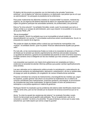 El objetivo del documento es presentar una vía intermedia a las actuales "posiciones
extremas", con el objetivo de "reformar el sistema y no destrozarlo, que parece que es a lo que
se está tendiendo", ha subrayado el presidente de los enfermeros.

Para poder implementar las diferentes medidas es "imprescindible" la creación, mediante ley
orgánica, de una Agencia del Sistema Nacional de Salud con capacidad ejecutiva y en cuyo
órgano de gobierno participen las autoridades sanitarias, los profesionales y los pacientes.

Esta es "la única solución", ha señalado González Jurado, quien ha precisado que sería un
órgano similar a un consejo de administración, pero cuya creación no es posible si no se ponen
de acuerdo PSOE y PP.

"No es incompatible"
A este respecto, Sendín ha señalado que no es incompatible el actual modelo de
descentralización con que las 17 comunidades autónomas actúen coordinadamente. De ahí, la
propuesta de creación de la Agencia.

"No puede ser objeto de debate político cuándo hay que hacerle las mamografías a las
mujeres", ha señalado Sendín, quien ha pedido "financiar selectivamente aquello que genere
valor".

Por todo ello, en las recomendaciones finales se incide en la necesidad de alcanzar un Pacto
de Estado por la sanidad que aborde urgentemente las reformas estructurales necesarias.
La igualdad de derechos y garantía de accesibilidad del paciente en todo el territorio nacional y
la tarjeta sanitaria única e inteligente son las dos medidas que más consenso y aceptación
suscitan.

Las propuestas que suponen una mejora de la gobernanza son aceptadas por todos y
evidencian la necesidad de abordar reformas políticas que puedan cambiar significativamente
estos ámbitos.

Las peor valoradas son la colaboración público-privada; la centralización y externalización de
los servicios sanitarios de radiodiagnóstico, laboratorio y esterilización y de los no asistenciales;
el copago por parte de jubilados y la congelación de nuevas infraestructuras sanitarias.

Proponen centralizar las compras de medicamentos y tecnologíaEntre las medidas que, según
los expertos, pueden generar más ahorro se encuentran la implantación de un sistema de
compras centralizado para medicamentos, productos sanitarios y tecnologías, la armonización
de competencias para evitar duplicidades, la Agencia Estatal, el cobro de prestaciones a
extranjeros o una política agresiva en materia de genéricos.

Rodríguez Sendín ha recalcado que los problemas del sistema están identificados desde hace
más de veinte años, pero se han obviado por la situación de bonanza económica que se ha
vivido.

Ahora, "la crisis ha sacado las vergüenzas del sistema", ha recalcado González Jurado.
Sendín ha denunciado que la gestión está politizada. "No se ha gestionado, solo se ha
comprado y vendido", ha dicho y ha advertido: "Si pasa el tiempo y vemos que no pasa nada,
actuaremos; que nadie espere que vamos a bajar la guardia".
 