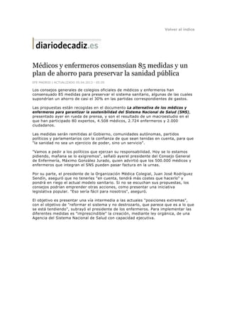 Volver al índice




Médicos y enfermeros consensúan 85 medidas y un
plan de ahorro para preservar la sanidad pública
EFE MADRID | ACTUALIZADO 05.04.2013 - 05:05

Los consejos generales de colegios oficiales de médicos y enfermeros han
consensuado 85 medidas para preservar el sistema sanitario, algunas de las cuales
supondrían un ahorro de casi el 30% en las partidas correspondientes de gastos.

Las propuestas están recogidas en el documento La alternativa de los médicos y
enfermeros para garantizar la sostenibilidad del Sistema Nacional de Salud (SNS),
presentado ayer en rueda de prensa, y son el resultado de un macroestudio en el
que han participado 80 expertos, 4.508 médicos, 2.724 enfermeros y 2.000
ciudadanos.

Las medidas serán remitidas al Gobierno, comunidades autónomas, partidos
políticos y parlamentarios con la confianza de que sean tenidas en cuenta, para que
"la sanidad no sea un ejercicio de poder, sino un servicio".

"Vamos a pedir a los políticos que ejerzan su responsabilidad. Hoy se lo estamos
pidiendo, mañana se lo exigiremos", señaló ayerel presidente del Consejo General
de Enfermería, Máximo González Jurado, quien advirtió que los 500.000 médicos y
enfermeros que integran el SNS pueden pasar factura en la urnas.

Por su parte, el presidente de la Organización Médica Colegial, Juan José Rodríguez
Sendín, aseguró que no tenerles "en cuenta, tendrá más costes que hacerlo" y
pondrá en riego el actual modelo sanitario. Si no se escuchan sus propuestas, los
consejos podrían emprender otras acciones, como presentar una iniciativa
legislativa popular. "Eso sería fácil para nosotros", aseguró.

El objetivo es presentar una vía intermedia a las actuales "posiciones extremas",
con el objetivo de "reformar el sistema y no destrozarlo, que parece que es a lo que
se está tendiendo", subrayó el presidente de los enfermeros. Para implementar las
diferentes medidas es "imprescindible" la creación, mediante ley orgánica, de una
Agencia del Sistema Nacional de Salud con capacidad ejecutiva.
 