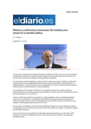 Volver al índice




Médicos y enfermeros consensúan 85 medidas para
preservar la sanidad pública
EFE   - Madrid

04/04/2013 - 14:27h




             Médicos y enfermeros consensúan 85 medidas para preservar la sanidad pública


Los Consejos Generales de Colegios Oficiales de Médicos y Enfermeros han consensuado 85
medidas para preservar el sistema sanitario, algunas de las cuales supondrían un ahorro de
casi el 30 por ciento en las partidas correspondientes de gastos.

Las propuestas están recogidas en el documento "La alternativa de los médicos y enfermeros
para garantizar la sostenibilidad del Sistema Nacional de Salud (SNS)", presentado hoy en
rueda de prensa, y son el resultado de un macroestudio en el que han participado 80 expertos,
4.508 médicos, 2.724 enfermeros y 2.000 ciudadanos.

Las medidas serán remitidas al Gobierno, comunidades autónomas, partidos políticos y
parlamentarios con la confianza de que sean tenidas en cuenta, para que "la sanidad no sea un
ejercicio de poder, sino un servicio".

"Vamos a pedir a los políticos que ejerzan su responsabilidad. Hoy se lo estamos pidiendo,
mañana se lo exigiremos", ha señalado el presidente del Consejo General de Enfermería,
Máximo González Jurado, quien ha advertido de que los 500.000 médicos y enfermeros que
integran el SNS pueden pasar factura en la urnas.

Por su parte, el presidente de la Organización Médica Colegial, Juan José Rodríguez Sendín,
ha asegurado que "no tenernos en cuenta, tendrá más costes que hacerlo" y pondrá en riego el
actual modelo sanitario.

Si no se escuchan sus propuestas, los Consejos podrían emprender otras acciones, como
presentar una iniciativa legislativa popular. "Eso sería fácil para nosotros", ha asegurado
González Jurado.
 