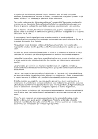 El objetivo del documento es presentar una vía intermedia a las actuales "posiciones
extremas", con el objetivo de "reformar el sistema y no destrozarlo, que parece que es a lo que
se está tendiendo", ha subrayado el presidente de los enfermeros.

Para poder implementar las diferentes medidas es "imprescindible" la creación, mediante ley
orgánica, de una Agencia del Sistema Nacional de Salud con capacidad ejecutiva y en cuyo
órgano de gobierno participen las autoridades sanitarias, los profesionales y los pacientes.

Esta es "la única solución", ha señalado González Jurado, quien ha precisado que sería un
órgano similar a un consejo de administración, pero cuya creación no es posible si no se ponen
de acuerdo PSOE y PP.

A este respecto, Sendín ha señalado que no es incompatible el actual modelo de
descentralización con que las 17 comunidades autónomas actúen coordinadamente. De ahí, la
propuesta de creación de la Agencia.

"No puede ser objeto de debate político cuándo hay que hacerle las mamografías a las
mujeres", ha señalado Sendín, quien ha pedido "financiar selectivamente aquello que genere
valor".

Por todo ello, en las recomendaciones finales se incide en la necesidad de alcanzar un Pacto
de Estado por la sanidad que aborde urgentemente las reformas estructurales necesarias.

La igualdad de derechos y garantía de accesibilidad del paciente en todo el territorio nacional y
la tarjeta sanitaria única e inteligente son las dos medidas que más consenso y aceptación
suscitan.

Las propuestas que suponen una mejora de la gobernanza son aceptadas por todos y
evidencian la necesidad de abordar reformas políticas que puedan cambiar significativamente
estos ámbitos.

Las peor valoradas son la colaboración público-privada; la centralización y externalización de
los servicios sanitarios de radiodiagnóstico, laboratorio y esterilización y de los no asistenciales;
el copago por parte de jubilados y la congelación de nuevas infraestructuras sanitarias.

Entre las medidas que, según los expertos, pueden generar más ahorro se encuentran la
implantación de un sistema de compras centralizado para medicamentos, productos sanitarios
y tecnologías, la armomización de competencias para evitar duplicidades, la Agencia Estatal, el
cobro de prestaciones a extranjeros o una política agresiva en materia de genéricos.

Rodríguez Sendín ha recalcado que los problemas del sistema están identificados desde hace
más de veinte años, pero se han obviado por la situación de bonanza económica que se ha
vivido.

Ahora, "la crisis ha sacado las vergüenzas del sistema", ha recalcado González Jurado.
Sendín ha denunciado que la gestión está politizada. "No se ha gestionado, solo se ha
comprado y vendido", ha dicho y ha advertido: "Si pasa el tiempo y vemos que no pasa nada,
actuaremos; que nadie espere que vamos a bajar la guardia".
 