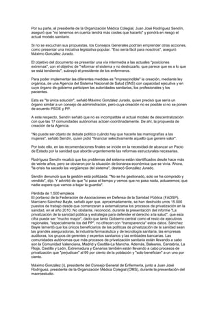 Por su parte, el presidente de la Organización Médica Colegial, Juan José Rodríguez Sendín,
aseguró que "no tenernos en cuenta tendrá más costes que hacerlo" y pondrá en riesgo el
actual modelo sanitario.

Si no se escuchan sus propuestas, los Consejos Generales podrían emprender otras acciones,
como presentar una iniciativa legislativa popular. "Eso sería fácil para nosotros", aseguró
Máximo González Jurado.

El objetivo del documento es presentar una vía intermedia a las actuales "posiciones
extremas", con el objetivo de "reformar el sistema y no destrozarlo, que parece que es a lo que
se está tendiendo", subrayó el presidente de los enfermeros.

Para poder implementar las diferentes medidas es "imprescindible" la creación, mediante ley
orgánica, de una Agencia del Sistema Nacional de Salud (SNS) con capacidad ejecutiva y en
cuyo órgano de gobierno participen las autoridades sanitarias, los profesionales y los
pacientes.

Esta es "la única solución", señaló Máximo González Jurado, quien precisó que sería un
órgano similar a un consejo de administración, pero cuya creación no es posible si no se ponen
de acuerdo PSOE y PP.

A este respecto, Sendín señaló que no es incompatible el actual modelo de descentralización
con que las 17 comunidades autónomas actúen coordinadamente. De ahí, la propuesta de
creación de la Agencia.

"No puede ser objeto de debate político cuándo hay que hacerle las mamografías a las
mujeres", señaló Sendín, quien pidió "financiar selectivamente aquello que genere valor".

Por todo ello, en las recomendaciones finales se incide en la necesidad de alcanzar un Pacto
de Estado por la sanidad que aborde urgentemente las reformas estructurales necesarias.

Rodríguez Sendín recalcó que los problemas del sistema están identificados desde hace más
de veinte años, pero se obviaron por la situación de bonanza económica que se vivía. Ahora,
"la crisis ha sacado las vergüenzas del sistema", destacó González Jurado.

Sendín denunció que la gestión está politizada. "No se ha gestionado, solo se ha comprado y
vendido", dijo. Y advirtió de que "si pasa el tiempo y vemos que no pasa nada, actuaremos; que
nadie espere que vamos a bajar la guardia".

Pérdida de 1.500 empleos
El portavoz de la Federación de Asociaciones en Defensa de la Sanidad Pública (FADSP),
Marciano Sánchez Bayle, señaló ayer que, aproximadamente, se han destruido unos 15.000
puestos de trabajo desde que comenzaran a externalizarse los procesos de privatización en la
sanidad, en el año 2010. No obstante, reconoció, durante la presentación del informe "La
privatización de la sanidad pública y estrategia para defender el derecho a la salud", que esta
cifra puede ser "mucho mayor", dado que tanto Gobierno central como el resto de ejecutivos
regionales, "especialmente los del PP", no ofrecen con "transparencia" estos datos. Sánchez
Bayle lamentó que los únicos beneficiarios de las políticas de privatización de la sanidad sean
las grandes aseguradoras, la industria farmacéutica y de tecnología sanitaria, las empresas
auditoras, los grupos de gerentes y expertos sanitarios y las entidades bancarias. Las
comunidades autónomas que más procesos de privatización sanitaria están llevando a cabo
son la Comunidad Valenciana, Madrid y Castilla-La Mancha. Además, Baleares, Cantabria, La
Rioja, Castilla y León, Extremadura y Canarias también están llevando a cabo procesos de
privatización que "perjudican" al 99 por ciento de la población y "solo benefician" a un uno por
ciento.

Máximo González (i), presidente del Consejo General de Enfermería, junto a Juan José
Rodríguez, presidente de la Organización Médica Colegial (OMS), durante la presentación del
macroestudio.
 