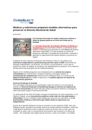 Volver al índice




Médicos y enfermeros proponen medidas alternativas para
preservar el Sistema Nacional de Salud
05.04.2013

                            Los Consejos Generales de ambos colectivos reclaman a
                            todos los grupos políticos un Pacto de Estado por la
                            Sanidad.

                            Los Consejos Generales de Colegios Oficiales de Médicos y
                            de Enfermeros han presentado el informe La alternativa de los
                            médicos y enfermeros para garantizar la sostenibilidad del Sistema
                            Nacional de Salud (SNS), en el que proponen un total de 85
                            propuestas redactadas y evaluadas por profesionales, orientadas a
                            garantizar la supervivencia del sistema sanitario y a preservar su
                            calidad.

El objetivo de estos colectivos al presentar esta iniciativa es ofrecer a los políticos una
alternativa independiente y profesional que permita salvar el SNS manteniendo sus
principios fundamentales, sus derechos, sus servicios y sus prestaciones, a la vez que se
mejoran los niveles de calidad, de excelencia y de seguridad para los pacientes. En la redacción
del documento han participado más de 9.000 profesionales.

Algunas de las medidas propuestas son la implantación de un sistema de compras
centralizado para medicamentos, productos sanitarios y tecnología sanitaria, la
armonización de competencias sanitarias de las Administraciones, la creación de una
Agencia Estatal única de calidad e inspección y una política agresiva en materia de
medicamentos genéricos.

Pacto de Estado por la Sanidad
Pero la principal reclamación de los profesionales según este informe es la necesidad de
alcanzar un Pacto de Estado por la Sanidad que ponga en marcha con urgencia las
reformas estructurales que hacen falta para reducir las prácticas ineficaces y conseguir el
ahorro que puede asegurar la pervivencia del SNS.

La consecución de ese Pacto de Estado, reconocen los portavoces de estas asociaciones, es un
objetivo complejo, ya que las posiciones políticas están cada vez más polarizadas y
enfrentadas. Por eso, consideran imprescindible que exista una voz intermedia, la de los
profesionales médicos y enfermeros que hablen desde la experiencia y la
independencia.

A pesar de la situación delicada en la que se encuentra en este momento el SNS, Juan José
Rodríguez Sendín, presidente del Consejo General de Colegios Oficiales de Médicos, señaló que
“nadie debería cuestionarlo como el mejor por cartera de servicios, por su coste y por sus
resultados en salud, y por su reconocimiento internacional, que nos ponen a la cabeza del
mundo”. “No comprendo cómo alguien puede atreverse a variar este modelo”, ha añadido.
 