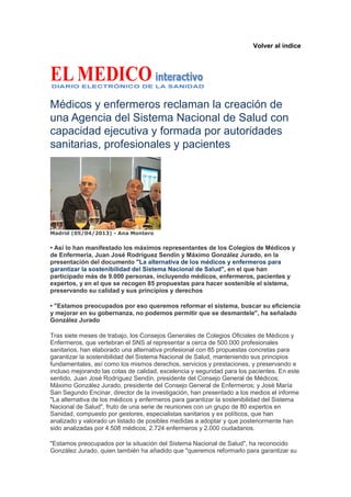Volver al índice




Médicos y enfermeros reclaman la creación de
una Agencia del Sistema Nacional de Salud con
capacidad ejecutiva y formada por autoridades
sanitarias, profesionales y pacientes




Madrid (05/04/2013) - Ana Montero

• Así lo han manifestado los máximos representantes de los Colegios de Médicos y
de Enfermería, Juan José Rodríguez Sendín y Máximo González Jurado, en la
presentación del documento "La alternativa de los médicos y enfermeros para
garantizar la sostenibilidad del Sistema Nacional de Salud", en el que han
participado más de 9.000 personas, incluyendo médicos, enfermeros, pacientes y
expertos, y en el que se recogen 85 propuestas para hacer sostenible el sistema,
preservando su calidad y sus principios y derechos

• "Estamos preocupados por eso queremos reformar el sistema, buscar su eficiencia
y mejorar en su gobernanza, no podemos permitir que se desmantele", ha señalado
González Jurado

Tras siete meses de trabajo, los Consejos Generales de Colegios Oficiales de Médicos y
Enfermeros, que vertebran el SNS al representar a cerca de 500.000 profesionales
sanitarios, han elaborado una alternativa profesional con 85 propuestas concretas para
garantizar la sostenibilidad del Sistema Nacional de Salud, manteniendo sus principios
fundamentales, así como los mismos derechos, servicios y prestaciones, y preservando e
incluso mejorando las cotas de calidad, excelencia y seguridad para los pacientes. En este
sentido, Juan José Rodríguez Sendín, presidente del Consejo General de Médicos;
Máximo González Jurado, presidente del Consejo General de Enfermeros; y José María
San Segundo Encinar, director de la investigación, han presentado a los medios el informe
"La alternativa de los médicos y enfermeros para garantizar la sostenibilidad del Sistema
Nacional de Salud", fruto de una serie de reuniones con un grupo de 80 expertos en
Sanidad, compuesto por gestores, especialistas sanitarios y ex políticos, que han
analizado y valorado un listado de posibles medidas a adoptar y que posteriormente han
sido analizadas por 4.508 médicos, 2.724 enfermeros y 2.000 ciudadanos.

"Estamos preocupados por la situación del Sistema Nacional de Salud", ha reconocido
González Jurado, quien también ha añadido que "queremos reformarlo para garantizar su
 