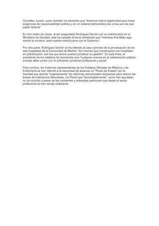González Jurado, quien también ha advertido que "tenemos toda la legitimidad para hacer
exigencias de responsabilidad política y en un sistema democrático las urnas son las que
pasan factura".

En otro orden de cosas, al ser preguntado Rodríguez Sendín por su interlocutora en el
Ministerio de Sanidad, éste ha zanjado el tema señalando que "mientras Ana Mato siga
siendo la ministra, será nuestra interlocutora con el Gobierno".

Por otra parte, Rodríguez Sendín se ha referido al caso concreto de la privatización de los
seis hospitales de la Comunidad de Madrid, "los mismos que construyeron los hospitales
sin planificación, son los que ahora quieren privatizar su gestión". En esta línea, el
presidente de los médicos ha reconocido que "cualquier avance en la colaboración público-
privada debe contar con el suficiente consenso profesional y social".

Para concluir, los máximos representantes de los Colegios Oficiales de Médicos y de
Enfermería se han referido a la necesidad de alcanzar un "Pacto de Estado" por la
Sanidad que aborde "urgentemente" las reformas estructurales necesarias para reducir las
bolsas de ineficiencia detectadas. Un Pacto que "lamentablemente", como han apuntado,
no ha ocurrido a pesar de las insistentes y reiteradas peticiones que desde el sector
profesional se han venido realizando.
 