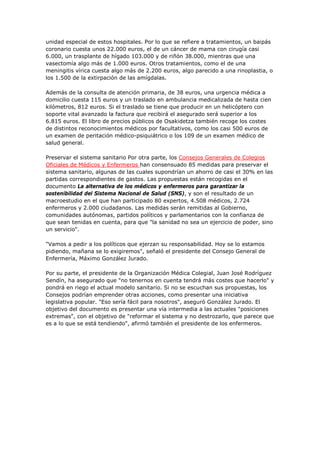 unidad especial de estos hospitales. Por lo que se refiere a tratamientos, un baipás
coronario cuesta unos 22.000 euros, el de un cáncer de mama con cirugía casi
6.000, un trasplante de hígado 103.000 y de riñón 38.000, mientras que una
vasectomía algo más de 1.000 euros. Otros tratamientos, como el de una
meningitis vírica cuesta algo más de 2.200 euros, algo parecido a una rinoplastia, o
los 1.500 de la extirpación de las amígdalas.

Además de la consulta de atención primaria, de 38 euros, una urgencia médica a
domicilio cuesta 115 euros y un traslado en ambulancia medicalizada de hasta cien
kilómetros, 812 euros. Si el traslado se tiene que producir en un helicóptero con
soporte vital avanzado la factura que recibirá el asegurado será superior a los
6.815 euros. El libro de precios públicos de Osakidetza también recoge los costes
de distintos reconocimientos médicos por facultativos, como los casi 500 euros de
un examen de peritación médico-psiquiátrico o los 109 de un examen médico de
salud general.

Preservar el sistema sanitario Por otra parte, los Consejos Generales de Colegios
Oficiales de Médicos y Enfermeros han consensuado 85 medidas para preservar el
sistema sanitario, algunas de las cuales supondrían un ahorro de casi el 30% en las
partidas correspondientes de gastos. Las propuestas están recogidas en el
documento La alternativa de los médicos y enfermeros para garantizar la
sostenibilidad del Sistema Nacional de Salud (SNS), y son el resultado de un
macroestudio en el que han participado 80 expertos, 4.508 médicos, 2.724
enfermeros y 2.000 ciudadanos. Las medidas serán remitidas al Gobierno,
comunidades autónomas, partidos políticos y parlamentarios con la confianza de
que sean tenidas en cuenta, para que "la sanidad no sea un ejercicio de poder, sino
un servicio".

"Vamos a pedir a los políticos que ejerzan su responsabilidad. Hoy se lo estamos
pidiendo, mañana se lo exigiremos", señaló el presidente del Consejo General de
Enfermería, Máximo González Jurado.

Por su parte, el presidente de la Organización Médica Colegial, Juan José Rodríguez
Sendín, ha asegurado que "no tenernos en cuenta tendrá más costes que hacerlo" y
pondrá en riego el actual modelo sanitario. Si no se escuchan sus propuestas, los
Consejos podrían emprender otras acciones, como presentar una iniciativa
legislativa popular. "Eso sería fácil para nosotros", aseguró González Jurado. El
objetivo del documento es presentar una vía intermedia a las actuales "posiciones
extremas", con el objetivo de "reformar el sistema y no destrozarlo, que parece que
es a lo que se está tendiendo", afirmó también el presidente de los enfermeros.
 
