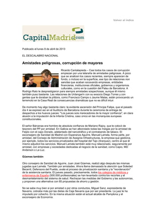 Volver al índice




Publicado el lunes 8 de abril de 2013

EL DESCALABRO NACIONAL

Amistades peligrosas, corrupción de mayores
                                  Ricardo Cantalapieda.– Casi todos los casos de corrupción
                                  empiezan por una telaraña de amistades peligrosas. A poco
                                  que se analicen los casos recientes, siempre aparecen de
                                  fondo, o incluso en la superficie, ese tipo de relaciones non
                                  sanctas que acaban socavando empresas, entidades
                                  financieras, instituciones oficiales, gobiernos y organismos
                                  culturales, como en la cuestión del Palau de Barcelona. A
Rodrigo Rato le desprestigiaron para siempre amistades sospechosas, aunque él mismo
también puso bastante. Las relaciones de Urdangarín con su exsocio Diego Torres y con
gentes que le doraban la píldora, como Francisco Camps o Jaume Matas, están provocando un
terremoto en la Casa Real de consecuencias dramáticas que no es difícil intuir.

De momento hay algo bastante claro: la evidente ascensión del Príncipe Felipe, que el pasado
día 4 se expresó así en el Auditorio de Barcelona durante la ceremonia de entrega de
despachos a los huevos jueces: "Los jueces sois merecedores de la mayor confianza", en clara
alusión a la imputación de la Infanta Cristina, caso único en las monarquías europeas
constitucionales.

El señor Bárcenas era hombre de absoluta confianza de Mariano Rajoy, que le colocó de
tesorero del PP por amistad. En Galicia se han alborotado todas las meigas por la amistad de
Feijóo con el capo Dorado, adelantado del narcotráfico y el contrabando de tabaco. El
exconsejero de Sanidad de Madrid con Esperanza Aguirre, Manuel Lamela, forma parte, por
amistad, del Consejo de Administración de Assignia Infrastructuras, la empresa que gestiona,
por ejemplo, todos los servicios privatizados del hospital del Tajo (Aranjuez), centro al que él
mismo adjudicó los servicios. Manuel Lamela también está muy relacionado, seguramente por
amistad, con empresas y sociedades dedicadas al negocio de la sanidad, como Capio, MD
Anderson o La Luz.

Güemes también

Otro consejero de Sanidad de Aguirre, Juan José Güemes, realizó algo después las mismas
jugadas que Lamela. También por amistades. Ahora llama demasiado la atención que Soledad
Becerril, Defensora del Pueblo, avala el proceso de privatización sanitaria y la "reordenación"
de la asistencia sanitaria. El jueves pasado, precisamente, todos los colegios de médicos y
enfermeros de España (500.000 profesionales) se han levantado contra los recortes y el
desmantelamiento del sistema de salud. Rechazan las medidas del Gobierno y las autonomías,
y proponen una alternativa con 85 propuestas de ahorro y gestión.

No se sabe muy bien si por amistad o por otros conductos, Miguel Sanz, expresidente de
Navarra, cobraba más por las dietas de Caja Navarra que por ser presidente. La juez le ha
imputado por cohecho. En la misma situación están el actual alcalde de Pamplona y el
exconsejero de Economía.
 
