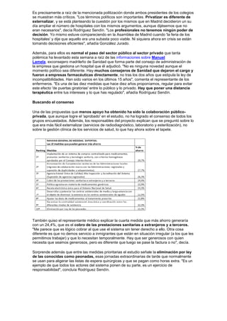 Es precisamente a raíz de la mencionada politización donde ambos presidentes de los colegios
se muestran más críticos. "Los términos políticos son importantes. Privatizar es diferente de
externalizar, y se está planteando la cuestión por los mismos que en Madrid decidieron un su
día ampliar el número de hospitales con los mismos argumentos, aunque dijésemos que no
eran necesarios", decía Rodríguez Sendín. "Los profesionales no tenemos ningún poder de
decisión. Yo mismo estuve compareciendo en la Asamblea de Madrid cuando 'la feria de los
hospitales' y dije que aquello era una subasta poco viable. Ni siquiera ahora en crisis se están
tomando decisiones eficientes", añadía González Jurado.

Además, para ellos es normal el paso del sector público al sector privado que tanta
polémica ha levantado esta semana a raíz de las informaciones sobre Manuel
Lamela, exconsejero madrileño de Sanidad que forma parte del consejo de administración de
la empresa que gestiona un hospital que él adjudicó. "No es ninguna novedad aunque el
momento político sea diferente. Hay muchos consejeros de Sanidad que dejaron el cargo y
fueron a empresas farmacéuticas directamente, no tras los dos años que estipula la ley de
incompatibilidades. Han sido varios en los últimos 15 años", comenta el representante de los
enfermeros. "Es una de las diez medidas que hace diez años proponíamos, regular para evitar
este efecto 'de puertas giratorias' entre lo público y lo privado. Hay que poner una distancia
terapéutica entre tus intereses y lo que has regulado", añadía Rodríguez Sendín.

Buscando el consenso

Una de las propuestas que menos apoyo ha obtenido ha sido la colaboración público-
privada, que aunque logre el 'aprobado' en el estudio, no ha logrado el consenso de todos los
grupos encuestados. Además, los responsables del proyecto explican que se preguntó sobre lo
que era más fácil externalizar (servicios de radiodiagnóstico, laboratorio y esterilización), no
sobre la gestión clínica de los servicios de salud, lo que hay ahora sobre el tapete.




También quiso el representante médico explicar la cuarta medida que más ahorro generaría
con un 24,4%, que es el cobro de las prestaciones sanitarias a extranjeros y a terceros.
"Me parece que es lógico cobrar al que use el sistema sin tener derecho a ello. Otra cosa
diferente es que no demos servicio a inmigrantes que están en situación irregular (a los que les
permitimos trabajar) y que lo necesitan temporalmente. Hay que ser generosos con quien
necesita que seamos generosos, pero es diferente que luego se pase la factura o no", decía.

Sorprende además que entre las medidas prioritarias el estudio señale la eliminación por ley
de las conocidas como peonadas, esas jornadas extraordinarias de tarde que normalmente
se usan para aligerar las listas de espera quirúrgicas y que se pagan como horas extra. "Es un
ejemplo de que todos los actores del sistema ponen de su parte, es un ejercicio de
responsabilidad", concluía Rodríguez Sendín.
 