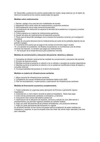 42. Desarrollar y potenciar los centros asistenciales de media y larga estancia con el objeto de
disminuir la estancia en los centros asistenciales de agudos.

Medidas sobre medicamentos

1. Receta: copago único para las dos modalidades de recetas
2. Regulación de la venta online de medicamentos y productos sanitarios
3. Reconsideración de la visita comercial al prescriptor
4. Consideración de retribución en especie la derivada de la asistencia a congresos y eventos
farmacéuticos
5. Política agresiva en materia de medicamentos genéricos
6. Ajustar las dosis de medicamentos al tratamiento prescrito
7. Pacto para el desarrollo estratégico de la industria farmacéutica nacional y la investigación
biomédica
8. Pago de una parte del precio de los medicamentos por parte de los jubilados dejando de ser
gratuito (copago)
9. Incremento de la parte que se paga en las recetas (incremento según receta)
10. Los parados sin prestación, los titulares de pensiones no contributivas y los de rentas
mínimas de inserción, no tendrán que pagar por medicamentos.
11. Se excluyen de la receta fármacos para problemas menores.

Medidas de concienciación y educación del paciente: derechos y deberes

1. Campañas de difusión nacional de las medidas de concienciación y educación del paciente
2. Emisión de facturas sombra
3. Medidas punitivas al paciente en relación a la no retirada o recogida de pruebas diagnósticas
4. Medidas punitivas al paciente en relación a la no asistencia injustificada a listas de espera y
consultas externas
5. Corresponsabilidad del paciente en el ahorro farmacéutico

Medidas en materia de infraestructuras sanitarias

1. Mapa nacional de infraestructuras sanitarias
2. Congelación de nuevas infraestructuras sanitarias hasta el año 2020
3. Plan de racionalización, modernización y optimización de infraestructuras sanitarias

Medidas de financiación económica complementaria

1. Ticket moderador en urgencias (salvo derivación de Primaria o generando ingreso
hospitalario)
2. Gratuidad de un menú básico durante la estancia hospitalaria. Resto bajo pago
3. Cobro de las prestaciones sanitarias a extranjeros y a terceros
4. Facturación inter-centros del sistema asistencial
5. Optimización de la utilización de espacios, servicios y estudio de usos alternativos o
arrendamientos que permitan ingresos añadidos de carácter finalista
6. Pago por parte del paciente de las prótesis ambulatorias y los productos dietéticos
7. Pago por parte del paciente del transporte no urgente
En el estudio también se han hecho encuestas sobre la aceptación de estas medidas por
ciudadanos y expertos, lo que ha arrojado otras dos listas: las veinte mejor valoradas y las diez
peor valoradas.
 