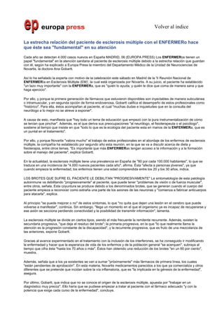 Volver al índice

La estrecha relación del paciente de esclerosis múltiple con el ENFERMERo hace
que éste sea "fundamental" en su atención

Cada año se detectan 4.000 casos nuevos en España MADRID, 06 (EUROPA PRESS) Los ENFERMERos tienen un
papel "fundamental" en la atención sanitaria al paciente de esclerosis múltiple debido a la estrecha relación que guardan
con él, según ha explicado a Europa Press la miembro del Departamento Médico de la Unidad de Neurociencias de
Novartis, la doctora Ana Gobartt.

Así lo ha señalado la experta con motivo de la celebración este sábado en Madrid de la 'II Reunión Nacional de
ENFERMERía en Esclerosis Múltiple (EM)', la cual está organizada por Novartis. A su juicio, el paciente ha establecido
"un lazo muy importante" con la ENFERMERa, que es "quién lo ayuda, y quién le dice que coma de manera sana y que
haga ejercicio".

Por ello, y porque la primera generación de fármacos que estuvieron disponibles son inyectables de manera subcutánea
o intramuscular, y en segunda opción de forma endovenosa, Gobartt califica el desempeño de estos profesionales como
"histórico". Para ella, éstos acompañan al paciente, el cual "muchas dudas e inquietudes que en la consulta del
neurólogo a lo mejor no se atreve a exponer".

A causa de esto, manifiesta que "hay todo un tema de educación que empezó con la pura instrumentalización de cómo
se tenían que pinchar". Además, es el que deriva sus preocupaciones "al neurólogo, el fisioterapeuta o el psicólogo",
sostiene al tiempo que insiste en que "todo lo que es la ecología del paciente esta en manos de la ENFERMERa, que es
un puntal en el tratamiento".

Por ello, y porque Novartis "valora mucho" el trabajo de estos profesionales en el abordaje de los enfermos de esclerosis
múltiple, la compañía ha establecido por segundo año esta reunión, en la que se va a discutir acerca de dieta y
fisioterapia, entre otros temas. "Es importante que más ENFERMERas tengan acceso a la información y a la formación
sobre el manejo del paciente", explica Gobartt.

En la actualidad, la esclerosis múltiple tiene una prevalencia en España de "80 por cada 100.000 habitantes", lo que se
traduce en una incidencia de "4.000 nuevos pacientes cada año", afirma. Ésta "afecta a personas jóvenes", ya que
cuando empieza la enfermedad, los enfermos tienen una edad comprendida entre los 20 y los 30 años, indica.

LOS BROTES QUE SUFRE EL PACIENTE LE DEBILITAN "PROGRESIVAMENTE" La sintomatología de esta patología
autoinmune va debilitando "progresivamente" al paciente, que puede tener "problemas de visión o de fuerza muscular",
entre otros, señala. Esta coyuntura se produce debido a los denominados brotes, que se generan cuando el cuerpo del
paciente empieza a reconocer como extraña una parte de los axiones de las neuronas y "comienza a fabricar anticuerpos
para atacarla", explica.

Al principio "se puede mejorar o no" de estos síntomas, lo que "no quita que dejen una lesión en el cerebro que puede
volverse a manifestar", continúa. Sin embargo, "llega un momento en el que el organismo ya es incapaz de recuperarse y
ese axión se secciona perdiendo conectividad y la posibilidad de transmitir información", lamenta.

La esclerosis múltiple se divide en ciertos tipos, siendo el más frecuente la remitente recurrente. Además, existen la
secundaria progresiva, "que deja el residuo del brote"; la primaria progresiva, en la que "lo que realmente llama la
atención es la progresión constante de la discapacidad", y la recurrente progresiva, que es fruto de una mezcolanza de
las anteriores, expone Gobartt.

Gracias al avance experimentado en el tratamiento con la inclusión de los interferones, se ha conseguido ir modificando
la enfermedad y hacer que la esperanza de vida de los enfermos y de la población general "se acerquen", subraya al
tiempo que cifra ésta "hasta los 70 años o más". Éstos han obtenido una reducción de los brotes "en un 60 por ciento",
muestra.

Además, señala que a los ya existentes se van a sumar "próximamente" más fármacos de primera línea, los cuales
"están pendientes de aprobación". En esta materia, Novartis medicamentos parecidos a los que ya comercializa y otros
diferentes que se pretende que incidan sobre la vía inflamatoria, que es "la implicada en la génesis de la enfermedad",
asegura.

Por último, Gobartt, que indica que no se conoce el origen de la esclerosis múltiple, apuesta por "trabajar en un
diagnóstico muy precoz". Ello haría que se pudiese empezar a tratar al paciente con el fármaco adecuado "y con la
potencia que exige cada curso de la enfermedad", concluye.
 