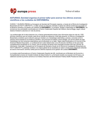 Volver al índice

ASTURIAS.-Sanidad organiza el primer taller para acercar los últimos avances
científicos a los cuidados de ENFERMERía

OVIEDO, 7 (EUROPA PRESS) La Consejería de Sanidad del Principado organiza, a través de la Oficina de Investigación
Biosanitaria de FICYT (OIB-FICYT), un taller pionero en Asturias orientado a aplicar las últimas evidencias expuestas en
la literatura científica a la gestión de cuidados de ENFERMERía. La iniciativa, dirigida a diplomados en ENFERMERía, se
enmarca en las actividades coordinadas por el Centro Colaborador Español del Instituto Joanna Briggs, según indican
desde el Gobierno asturiano en nota de prensa.

Los profesionales de la salud disponen de un tiempo generalmente escaso para informarse sobre los más de 1.500
artículos científicos que se incluyen cada día en fuentes de referencia. Ante esta situación, la Oficina e Investigación
Biosanitaria considera que la solución pasa por emplear una metodología sistemática y precisa, conocida como la
práctica clínica basada en la evidencia científica, que promueve el Instituto Joanna Briggs. Uno de los pilares de esta
metodología son las revisiones sistemáticas que se abordarán en el taller. Según datos publicados en el Journal of the
American Medical Association, un profesional de la salud debería leer unos 20 artículos científicos al día para estar
completamente actualizado en su campo, pero la escasez de tiempo hace imposible procesar todo ese volumen de
información. Este taller, impulsado por la Consejería de Sanidad a través de la Oficina de Investigación Biosanitaria de
FICYT (OIB-FICYT), pretende contribuir a la mejora global de los resultados en salud a través de la integración eficiente
de toda la información científica válida para los distintos aspectos de la gestión del cuidado ENFERMERo.

La iniciativa está financiada por el Centro Colaborador Español del JBI, coordinado por el Ministerio de Economía y
Competitividad a través de Investén-Instituto de Salud Carlos III. La formación tendrá una duración de 40 horas y se
celebrará durante la próxima semana en el Instituto Asturiano de Administración Pública Adolfo Posada de Oviedo.
 