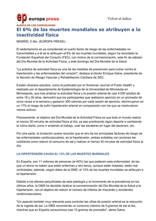Volver al índice
ALERTA DE LOS CARDIÓLOGOS

El 6% de las muertes mundiales se atribuyen a la
inactividad física
MADRID, 5 Abr. (EUROPA PRESS) -

El sedentarismo es ya considerado el cuarto factor de riesgo de las enfermedades no
transmisibles y a él se le atribuyen el 6% de las muertes mundiales, según ha recordado la
Fundación Española del Corazón (FEC), con motivo de la conmemoración, este fin de sábado
del Día Mundial de la Actividad Física, y este domingo del Día Mundial de la Salud.

"La práctica de actividad física es una de las medidas de prevención para luchar contra la
hipertensión y las enfermedades del corazón", destaca el doctor Enrique Galve, presidente de
la Sección de Riesgo Vascular y Rehabilitación Cardiaca de SEC.

Existen diversos estudios, como el publicado por el 'American Journal of Public Health' y
realizado por el departamento de Epidemiología de la Universidad de Minnesota en
Minneapolis, que tras analizar la actividad física y la presión arterial de casi 4.000 adultos de
entre 18 y 30 años, demostró que los participantes que realizaron ejercicio en un promedio de
cinco veces a la semana y gastaron 300 calorías por cada sesión de ejercicio, disminuyeron en
un 17% el riesgo de sufrir hipertensión arterial en comparación con los que se mantuvieron
menos activos.

Precisamente, el objetivo del Día Mundial de la Actividad Física es que todo el mundo realice
al menos 30 minutos de actividad física al día, ya sea practicando algún deporte o cambiando
la rutina diaria, como ir andando al trabajo, usar las escaleras en lugar del ascensor, etc.

Por otra parte, la fundación quiere recordar que el otro de los principales factores de riesgo de
las enfermedades cardiovasculares, es la hipertensión, ambas evitables con acciones tan
cotidianas como reducir el consumo de sal y realizar al menos 30 minutos de actividad física al
día.

LA HIPERTENSIÓN CAUSA EL 13% DE LAS MUERTES MUNDIALES

En España, son 11 millones de personas (el 40%) las que padecen esta enfermedad, de las
que un tercio no saben que están enfermas y otro tercio, aunque están tratadas, están mal
controladas; además, según datos de la OMS, el 13% de las muertes mundiales se atribuyen s
la hipertensión.

Debido a los efectos perjudiciales de esta patología y al incremento de la prevalencia en los
últimos años, la OMS ha decidido dedicar la conmemoración del Día Mundial de la Salud a la
hipertensión, con el objetivo de reducir el número de infartos de miocardio y accidentes
cerebrovasculares.

"Un aspecto también muy relevante para controlar las cifras de presión arterial es la reducción
de la ingesta de sal. La OMS recomienda un consumo máximo de 5 gramos de sal al día,
mientras que en España consumimos casi 10 gramos de promedio", alerta Galve.
 