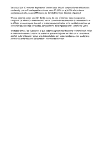 Se calcula que 2,3 millones de personas fallecen cada año por complicaciones relacionadas
con la sal y que en España podrían evitarse hasta 20.000 ictus y 30.000 afectaciones
cardiacas cada año, según el Ministerio de Sanidad Servicios Sociales e Igualdad.

"Poco a poco los países se están dando cuenta de este problema y están incorporando
campañas de reducción en el consumo de sal, como la que está llevando a cabo desde 2010
la AESAN en nuestro país. Aun así, el problema principal radica en la cantidad de sal que ya
contienen los productos envasados, cerca del 80% de la ingesta diaria", se lamenta Galve.

"De todas formas, los ciudadanos sí que podemos aplicar medidas como cocinar sin sal, retirar
el salero de la mesa o comprar los productos que sean bajos en sal. Reducir el consumo de
alcohol, evitar el tabaco y seguir una dieta saludable son otras medidas que nos ayudarán a
prevenir las enfermedades del corazón", recomienda el doctor.
 