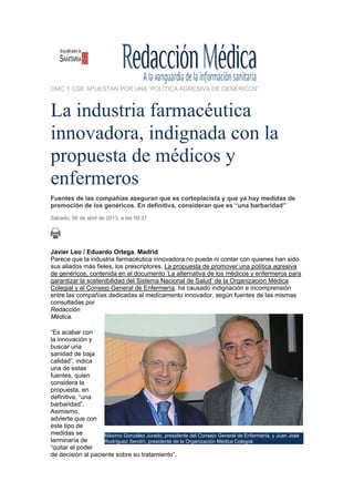 OMC Y CGE APUESTAN POR UNA “POLÍTICA AGRESIVA DE GENÉRICOS”



La industria farmacéutica
innovadora, indignada con la
propuesta de médicos y
enfermeros
Fuentes de las compañías aseguran que es cortoplacista y que ya hay medidas de
promoción de los genéricos. En definitiva, consideran que es “una barbaridad”
Sábado, 06 de abril de 2013, a las 00:37




Javier Leo / Eduardo Ortega. Madrid
Parece que la industria farmacéutica innovadora no puede ni contar con quienes han sido
sus aliados más fieles, los prescriptores. La propuesta de promover una política agresiva
de genéricos, contenida en el documento ‘La alternativa de los médicos y enfermeros para
garantizar la sostenibilidad del Sistema Nacional de Salud’ de la Organización Médica
Colegial y el Consejo General de Enfermería, ha causado indignación e incomprensión
entre las compañías dedicadas al medicamento innovador, según fuentes de las mismas
consultadas por
Redacción
Médica.

“Es acabar con
la innovación y
buscar una
sanidad de baja
calidad”, indica
una de estas
fuentes, quien
considera la
propuesta, en
definitiva, “una
barbaridad”.
Asimismo,
advierte que con
este tipo de
medidas se          Máximo González Jurado, presidente del Consejo General de Enfermería, y Juan José
terminaría de       Rodríguez Sendín, presidente de la Organización Médica Colegial.
“quitar el poder
de decisión al paciente sobre su tratamiento”.
 