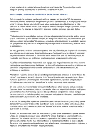 el lado positivo de la realidad y transmitir optimismo a los demás. Como científico puedo
asegurar que hay razones para el optimismo", ha señalado Fuster.

REFLEXIONAR, TRANSMITIR OPTIMISMO Y PROMOVER EL TALENTO

Así, el experto ha explicado que la motivación se basa en las llamadas '4T': tiempo para
reflexionar, talento, transmisión de optimismo y tutoría. De este modo, el autor propone dedicar
unos 15 minutos diarios a la reflexión para saber hacia dónde se está dirigiendo la vida;
descubrir el talento de uno mismo y de los que le rodean; conseguir reflejar optimismo porque
es ahí cuando "se alcanza la madurez"; y apoyarse en otras personas para salir de los
problemas.

"Todos tenemos la necesidad de que nos orienten y la capacidad para orientar a otros y creo
que es una cadena que no se debe romper", ha asegurado. Dicho esto, ha informado de que,
además, existen las llamadas '4A', acciones vinculadas a la relación con la sociedad y que son
las que permiten adquirir fuerzas a la persona para dejar atrás el desencanto y avanzar hacia
la satisfacción.

Se trata, por tanto, de tener una actitud positiva ante los problemas; de aceptarse a uno mismo
y no intentar ser otra persona; de ser auténticos y no "ocultarse tras una máscara" o cambiar
de personalidad en función de la situación o de su interlocutor; y de ser altruistas porque, ha
recalcado, permite que los problemas propios adquieran una perspectiva diferente.

"Cuando somos solidarios y nos unimos a un equipo para mejorar las vidas de otros, nuestra
motivación y energía aumentan, la tristeza y la depresión disminuyen y nuestros problemas se
ven desde una perspectiva muy distinta. Ser solidario es una actitud ante la vida", ha
enfatizado el cardiólogo.

Ahora bien, Fuster ha alertado de que existen personas tóxicas, a las que él llama "frenos del
círculo", que tienen la vocación de parar "todo" lo que la gente quiere y puede hacer. Seres
humanos que tienen un complejo de inferioridad, egomaniáticos, egoístas y negativos por
principios y que, a su entender, "perjudican" al resto y hacen que no se progrese.

En este sentido, ha recomendado "empujar más fuerte que ellos" con una actitud positiva y
"grandes dosis" de creatividad, astucia y paciencia. "Hay una negatividad absoluta en España
y necesitamos más motivación y exponer los aspectos que son positivos ya que aunque
parezca que todo va mal siempre hay opciones para salir adelante, siempre y cuando tengas
claro cuáles son tus prioridades", ha enfatizado.

Y es que, ha proseguido, a pesar de que existen personas que tienen un gran poder y que se
consideran 'superiores' a los demás, cuando van a una consulta médica y se les diagnostica
una enfermedad se convierten en personas "iguales" a otra que no tiene su estatus social y
que vive en la pobreza.

Por ello, ha recordado que todos los hombres son iguales y que es necesario que se apoyen
unos a los otros para conseguir sacar adelante "el círculo de progreso y dar solución a los
problemas. "La falsedad me da mucha pena porque detrás del impostor se esconde una
persona en potencia mucho más interesante que la máscara andante tras la cual se oculta.
Tener una vida aparentemente perfecta no está a la altura de nuestras expectativas o deseos y
nos hace profundamente infelices", ha zanjado Fuster.
 