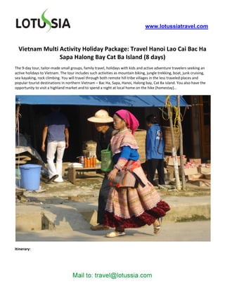 www.lotussiatravel.com



  Vietnam Multi Activity Holiday Package: Travel Hanoi Lao Cai Bac Ha
                Sapa Halong Bay Cat Ba Island (8 days)
The 9-day tour, tailor-made small groups, family travel, holidays with kids and active adventure travelers seeking an
active holidays to Vietnam. The tour includes such activities as mountain biking, jungle trekking, boat, junk cruising,
sea kayaking, rock climbing. You will travel through both remote hill tribe villages in the less traveled places and
popular tourist destinations in northern Vietnam – Bac Ha, Sapa, Hanoi, Halong bay, Cat Ba island. You also have the
opportunity to visit a highland market and to spend a night at local home on the hike (homestay)…




Itinerary:
 