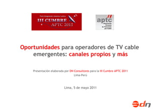 Oportunidades para operadores de TV cable
    emergentes: canales propios y más

    Presentación elaborada por DN Consultores para la III Cumbre APTC 2011
                                  Lima-Perú



                           Lima, 5 de mayo 2011
 