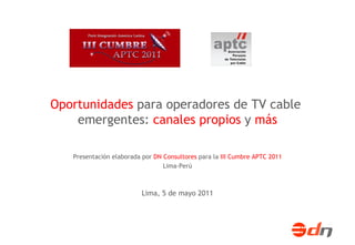 Lima, 5 de mayo 2011 Presentación elaborada por  DN Consultores  para la  III Cumbre APTC 2011 Lima-Perú Oportunidades  para operadores de TV cable  emergentes:  canales propios  y  más 