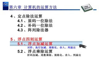 4 、定点除法运算 4.1 、原码一位除法 4.2 、补码一位除法 4.3 、阵列除法器 5 、浮点四则运算 5.1 、浮点加减运算 对阶、执行加减、规格化、舍入、判溢出 5.2 、浮点乘除运算 阶码加减、尾数乘除、规格化、舍入、判溢出 第六章 计算机的运算方法 
