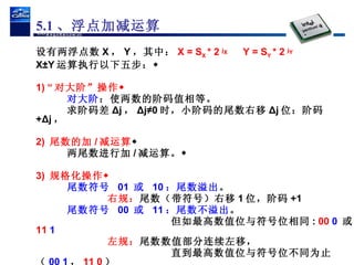 设有两浮点数 X ， Y ，其中： X = S X  * 2  j X  Y = S Y  * 2  j Y X±Y 运算执行以下五步： 1) “ 对大阶”操作 对大阶 ：使两数的阶码值相等。 求阶码差 Δj ， Δj≠0 时，小阶码的尾数右移 Δj 位：阶码  +Δj ， 2)  尾数的加 / 减运算  两尾数进行加 / 减运算。 3)  规格化操作 尾数符号  01  或  10 ：尾数溢出 。 右规： 尾数（带符号）右移 1 位，阶码 +1 尾数符号  00  或  11 ：尾数不溢出 。 但如最高数值位与符号位相同 :  00  0   或  11  1 左规： 尾数数值部分连续左移， 直到最高数值位与符号位不同为止（ 00 1 ， 11 0 ） 同时从阶码中减去移位的位数。  5.1 、浮点加减运算 
