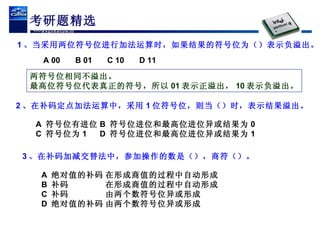 考研题精选 1 、当采用两位符号位进行加法运算时，如果结果的符号位为（）表示负溢出。 A 00 B 01 C 10 D 11 两符号位相同不溢出。 最高位符号位代表真正的符号，所以 01 表示正溢出， 10 表示负溢出。 2 、在补码定点加法运算中，采用 1 位符号位，则当（）时，表示结果溢出。 A  符号位有进位 B  符号位进位和最高位进位异或结果为 0 C  符号位为 1 D  符号位进位和最高位进位异或结果为 1 3 、在补码加减交替法中，参加操作的数是（），商符（）。 A  绝对值的补码 在形成商值的过程中自动形成 B  补码 在形成商值的过程中自动形成 C  补码 由两个数符号位异或形成 D  绝对值的补码 由两个数符号位异或形成 