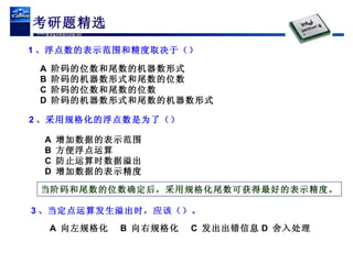 考研题精选 1 、浮点数的表示范围和精度取决于（） A  阶码的位数和尾数的机器数形式 B  阶码的机器数形式和尾数的位数 C  阶码的位数和尾数的位数 D  阶码的机器数形式和尾数的机器数形式 2 、采用规格化的浮点数是为了（） 3 、当定点运算发生溢出时，应该（）。 A  向左规格化 B  向右规格化 C  发出出错信息 D  舍入处理 A  增加数据的表示范围 B  方便浮点运算 C  防止运算时数据溢出 D  增加数据的表示精度 当阶码和尾数的位数确定后，采用规格化尾数可获得最好的表示精度。 