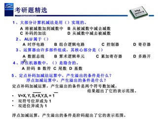 考研题精选 1 、大部分计算机减法是用（）实现的。 A  将被减数加到减数中 B  从被减数中减去减数 C  补码的加法 D  从减数中减去被减数 2 、 ALU 属于（） 4 、浮点机器数中，（）是隐含的。 A  阶码 B  数符 C  尾数 D  基数 A  时序电路 B  组合逻辑电路 C  控制器 D  寄存器 3 、运算器由许多部件组成，其核心部分是（） A  数据总线 B  算术逻辑单元   C  累加寄存器 D  多路开关 5 、定点补码加减法运算中，产生溢出的条件是什么？ 浮点加减运算中，产生溢出的条件是什么？ 定点补码加减运算，产生溢出的条件是两个符号数加减， 结果超出了它的表示范围。 V=X f  Y f  S f +X f Y f S f  = 1  双符号位异或为 1  双进位异或为 1 浮点加减运算，产生溢出的条件是阶码超出了它的表示范围。 