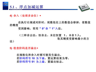 4)  舍入（处理多余位） 在执行右规或对阶时，尾数低位上的数值会移掉，使数值的精度 受到影响，常用 “ 0” 舍“ 1” 入 法。  （三种舍去法：恒舍去，末位恒置  1 ， 0 舍 1 入； 取其精度受影响最小的方法） 5)  检查阶码是否溢出 在规格化和舍入时都可能发生溢出， 若 阶码符号 10  为下溢 ，置运算结果为零， 若 阶码符号 01  为上溢 ，置溢出标志。 5.1 、浮点加减运算 