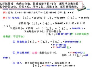 例 :   已知  X = 0.11011011 * 2 010 , Y = - 0.10101100 * 2 100   求  X + Y 解 :  ①  对大阶： ［ j X ］ 补  = 00 0010  ［  j Y ］ 补  = 00 0100  ［ - j Y ］ 补  = 11 1100 求阶差 Δj= ［ j X ］ 补 + ［ - j Y ］ 补  = 00 0010 + 11 1100 = 11 1110  （ -2 ） X  的阶码小： X 阶码  + 2  （ ［ j X ］ 补   =  ［  j Y ］ 补  =  00 0100  ）  X 的尾数右移 2 位，前面补符号位 ［ S X ］ 补 =  00 00110110 11 （此时保留右移数据，不丢不舍） ②  尾数相加 ［ S X ］ 补  = ［ S X ］ 补  + ［ S Y ］ 补  =  00 00110110 11 +  11 01010100 =  11   1 0001010   11   ③  规格化操作： 左规 :  数值位左移 1 位  =  11   0 0010101 1 阶码  - 1 （［ j X ］ 补 =  00 0011 ） ④  舍入  舍去的附加位最高位为 1 ，结果最低位 +1 ： ［ S x ］ 补 = 11  00010110   S= - 0.11101010 ⑤  判溢出  阶码符号为 00 ，不溢出。  最终结果为： X+Y = - 0.11101010 * 2 011 实际运算时，先确定位数。假设机器字长 16 位，采用浮点表示数， 其中阶符 2 位，阶码 4 位，尾符 2 位，尾数 8 位，都用补码表示。 