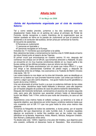 Allaitz txiki
                                        .
                              17 de Mayo de 2008
                             .
-Salida del Ayuntamiento organizada por el club de montaña
Satorra-

Tal y como estaba previsto, juntamos a los dos autobuses que nos
desplazarían hasta Araia en el parking de Lakua al principio de Portal de
Foronda, donde recogimos a cuatro miembros de la organización que se
habían quedado en tierra en la parada de Judizmendi ya que al parecer los
asistentes o el conductor del autobús, tenían prisa por comenzar la marcha.
El recuento de asistentes:
   9 Personas en Judizmendi.
   11 personas en Iparralde y
   47 personas recogidas en el Europa.
Incluidos los 11 monitores que acompañan a la salida.
Nos calzamos las botas y comenzamos la marcha a las 9.15AM desde el barrio
de Intuxi (Araia) junto al caserío de las Tejerías.
El primer cruce que encontramos en nuestro camino 15 min. después del
comienzo nos enlaza con el GR-25, que tomamos dirección a Atabarte. El piso
se encuentra en no muy buenas condiciones debido en su mayor parte a las
lluvias caídas en las últimas jornadas y que por ahora nos dan tregua.
Seguimos el GR hasta encontrarnos con un poste que indica PR-A.11 y que
nos dirige a las abandonadas Canteras de piedra negra, y después de
atravesarlas entre los el follaje, nos acercamos a la Txabola de Martín minutos
más tarde. 10h 15´
Las nubes todavía no nos dejan ver la cima del Umandia, pero se desdibuja un
camino en su ladera sur que promete hacernos sudar. Las cintas que indican el
camino y algún que otro cairns disperso, nos guían hasta el punto geodésico y
buzón de la cima (1224m).
Una vez alcanzado el primer buzón y ya que no podemos disfrutar de las vistas
por las nubes, decidimos bajar hasta Atabarte a almorzar, para ello bajamos
por el hayedo plagado de puestos de caza de paloma bastante destartalados.
Después del merecido tentempié, comenzamos el ascenso de nuestra segunda
cota, pero para ello tenemos que ascender primero hasta el desvencijado
buzón del Allaitz Txiki 1174m. entre la cara norte del Umandia y la cara sur del
Allaitx.
Apeándonos unos metros hasta el collado contiguo, ya tenemos a la vista el
siguiente objetivo, que atacamos por entre hayas y enebros rastreros hasta que
nos cruzamos con el GR 111 que nos guia hasta la cima unos metros más
adelante.
Tomamos la fotografía de todos los asistentes, a duras penas, por el soporte
fotográfico del que disponemos en este humilde club. A nuestras espaldas
algunos se aventuran a recitar llos pueblos que ya las nubes nos dejan
identificar en la llanada. Asparrena, Araia, Albeniz, Ilarduia, Ibarguren Urabain,
San Roman y Zalduando entre otros.
Ya desde esta cota 1244m. bajamos a los pies del Imeleku, que dejamos para
otra ocasión, enfilando el descenso hacia el Nacedero. Nos encontramos
 