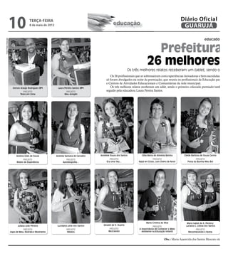 10                 TERÇA-FEIRA
                                         8 de maio de 2012                                            educação
                                                                                                                                                                Diário Oficial
                                                                                                                                                                 GUARUJÁ
                                                                                                                                                                                                   D


                                                                                                                                                                                    educador des
Fotos Pedro Rezende




                                                                                                                                    Prefeitura p
                                                                                                                                  26 melhores e
                                                                                                                    Os três melhores relatos receberam um tablet, sendo o prim
                                                                                                   Os 26 profissionais que se sobressaíram com experiências inovadoras e bem-sucedidas de 201
                                                                                                só foram divulgados na noite da premiação, que reuniu os profissionais de Educação para feste
                                                                                                e Centros de Atividades Educacionais e Comunitárias da rede municipal.
                        Gerson Araújo Rodrigues (2º)          Laura Pereira Santos (3º)            Os três melhores relatos receberam um tablet, sendo o primeiro colocado premiado também co
                                   PROJETO                           PROJETO                    seguido pela educadora Laura Pereira Santos.
                                Texto em Cena                       Meu Amigão




                            Andrea Góes de Souza             Andreia Santana de Carvalho   Annelise Souza dos Santos         Célia Maria de Almeida Batista       Cleide Barbosa de Souza Carmo   Dal
                                  PROJETO                             PROJETO                      PROJETO                              PROJETO                              PROJETO
                            Relato de Experiência                  Autobiografia...             Era Uma Vez...            Natal em Cristo, com Cheiro de Amor        Festa do Bumba Meu Boi




                                                                                                                                 Maria Cristina da Silva            Maria Isabel de A. Pereira/
                             Juliana Leão Pereira             Lucidalva Leite dos Santos     Zenaldi de O. Duarte                                                  Luciana G. Lisboa dos Santos
                                                                                                                                       PROJETO
                                   PROJETO                            PROJETO                      PROJETO                 A Importância de Conhecer o Meio                PROJETO
                      Jogos de Mesa, Diversão e Movimento              Relatos                    Reciclando                 Ambiente na Educação Infantil           Reconhecendo o Nome           N


                                                                                                                                                   Obs.: Maria Aparecida dos Santos Moscato não comp
 
