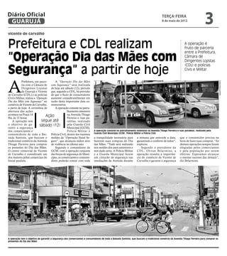 Diário Oficial
 GUARUJÁ
                                                                                                                                         terça-feira
                                                                                                                                         8 de maio de 2012
                                                                                                                                                                                3
vicente de carvalho


Prefeitura e CDL realizam                                                                                                                                     A operação é
                                                                                                                                                              fruto de parceria


“Operação Dia das Mães com
                                                                                                                                                              entre a Prefeitura,
                                                                                                                                                              Câmara de
                                                                                                                                                              Dirigentes Lojistas


Segurança” a partir de hoje
                                                                                                                                                              (CDL) e polícias
                                                                                                                                                              Civis e Militar




A
            Prefeitura, em parce-        A “Operação Dia das Mães




                                                                                                                                                                                             Fotos Arquivo/PMG
            ria com a Câmara de com Segurança” será realizada
            Dirigentes Lojistas de hoje até sábado (12), período
            de Guarujá e Vicente que, segundo a CDL, há previsão
de Carvalho (CDL) e as polícias de que o fluxo de consumidores
Civil e Militar, realiza a “Operação aumente consideravelmente em
Dia das Mães com Segurança” no razão desta importante data co-
comércio de Vicente de Carvalho, memorativa.
a partir de hoje. A cerimônia de         A operação consiste no patru-
abertura das ações                                lhamento ostensivo
acontece na Praça 14                              na Avenida Thiago
Bis, às 15 horas.
                                   Ação           Ferreira e ruas pa-
    A operação tem             segue até          ralelas, realizado
o objetivo de ga-            sábado (12)          pela Guarda Civil
rantir a segurança                                Municipal (GCM),
dos comerciantes e                                Polícia Militar e         A operação consiste no patrulhamento ostensivo na Avenida Thiago Ferreira e ruas paralelas, realizado pela
                                                                            Guarda Civil Municipal (GCM), Polícia Militar e Polícia Civil
consumidores de toda a Bai- Polícia Civil, dentro dos mesmos
xada Santista, que buscam o moldes da “Operação Natal Se-                   a tranquilidade necessária para       a semana que antecede a data,          que o consumidor precisa na
tradicional comércio da Avenida guro”, que alcançou índice zero             fazerem suas compras do Dia           garantindo o conforto de todos”,       hora de fazer suas compras. “As
Thiago Ferreira para comprar de violência no último ano.                    das Mães. “Tudo será realizado        explicou.                              demais operações sempre foram
os presentes do Dia das Mães.            Segundo o comandante da            nos moldes dos anos anteriores e         Segundo o presidente da             elogiadas pelos comerciantes
O centro comercial de Vicente GCM, com a operação conjunta                  tem dado certo. A Polícia Militar     CDL, Olivan Belarmino, a               e pela população por serem
de Carvalho é considerado um das forças de segurança do Muni-               e a Guarda Municipal fazem            operação ressalta a importân-          efetivas. Esperamos alcançar
dos maiores pólos comerciais do cípio, os comerciantes e consumi-           um cinturão de segurança nas          cia do comércio de Vicente de          o mesmo sucesso das demais”,
litoral paulista.                     dores poderão contar com toda         imediações da Avenida durante         Carvalho e garante a segurança         diz Belarmino.




A operação tem o objetivo de garantir a segurança dos comerciantes e consumidores de toda a Baixada Santista, que buscam o tradicional comércio da Avenida Thiago Ferreira para comprar os
presentes do Dia das Mães
 