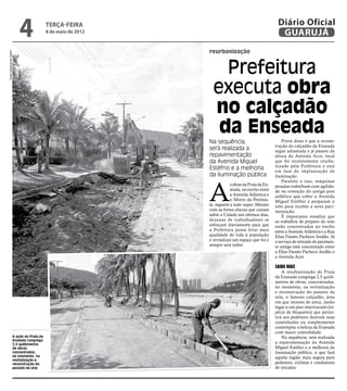 4                terça-feira
                                           8 de maio de 2012
                                                                                                      Diário Oficial
                                                                                                       GUARUJÁ
                                                               reurbanização
Fotos Dayanna de Castro




                                                                   Prefeitura
                                                                 executa obra
                                                                 no calçadão
                                                                  da Enseada
                                                               Na sequência,                             Prova disso é que a recons-
                                                                                                     trução do calçadão da Enseada
                                                               será realizada a                      segue adiantada e já passou da
                                                               repavimentação                        altura da Avenida Acre, local
                                                               da Avenida Miguel                     que foi recentemente reurba-
                                                                                                     nizado pela Prefeitura e está
                                                               Estéfno e a melhoria                  em fase de implantação de
                                                               da iluminação pública                 iluminação.




                                                               A
                                                                                                         Paralelo a isso, máquinas
                                                                           s obras na Praia da En-   pesadas trabalham com agilida-
                                                                           seada, no trecho entre    de na remoção do antigo piso
                                                                           a Avenida Atlântica e     asfáltico que cobre a Avenida
                                                                           o Morro da Penínsu-       Miguel Estéfno e preparam o
                                                               la, seguem a todo vapor. Mesmo        solo para receber a nova pavi-
                                                               com as fortes chuvas que caíram       mentação.
                                                               sobre a Cidade nos últimos dias,          É importante ressaltar que
                                                               dezenas de trabalhadores se           os trabalhos de preparo do solo
                                                               esforçam diariamente para que         estão concentrados no trecho
                                                               a Prefeitura possa levar mais         entre a Avenida Atlântica e a Rua
                                                               qualidade de vida à população         Elias Fausto Pacheco Jordão. Já
                                                               e revitalizar um espaço que foi e     o serviço de retirada do pavimen-
                                                               sempre será nobre.                    to antigo está concentrado entre
                                                                                                     a Elias Fausto Pacheco Jordão e
                                                                                                     a Avenida Acre.

                                                                                                     Saiba mais
                                                                                                         A reurbanização da Praia
                                                                                                     da Enseada congrega 2,5 quilô-
                                                                                                     metros de obras, concentradas,
                                                                                                     no momento, na revitalização
                                                                                                     e reconstrução do passeio da
                                                                                                     orla, o famoso calçadão, área
                                                                                                     em que montes de areia, darão
                                                                                                     lugar a um piso intertravado (es-
                                                                                                     pécie de bloquetes) que permi-
                                                                                                     tirá aos pedestres fazerem suas
                                                                                                     caminhadas ou simplesmente
                                                                                                     contemplar a beleza da Enseada
                                                                                                     com maior comodidade.
                      A ação da Praia da                                                                 Na sequência, será realizada
                      Enseada congrega
                      2,5 quilômetros
                                                                                                     a repavimentação da Avenida
                      de obras,                                                                      Miguel Estéfno e a melhoria da
                      concentradas,                                                                  iluminação pública, o que fará
                      no momento, na                                                                 aquela região mais segura para
                      revitalização e
                      reconstrução do                                                                pedestres, ciclistas e condutores
                      passeio da orla                                                                de veículos.
 