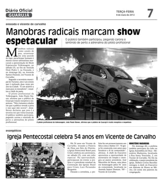 Diário Oficial
 GUARUJÁ
                                                                                                                                       terça-feira
                                                                                                                                       8 de maio de 2012
                                                                                                                                                                            7
enseada e vicente de carvalho


Manobras radicais marcam show
espetacular                                                            O público também participou, pegando carona e
                                                                       sentindo de perto a adrenalina do piloto profissional



M
              anobras radicais
              como cavalo de
              pau, atravessar
              em uma parede
de fogo, parachoque humano e
muitas outras adrenalinas mar-
caram a apresentação do Show
Espetacular Volkswagem, no
sábado (5), no fim da Avenida
Dom Pedro I, na Enseada, e
no domingo (6), na Avenida
Santos Dumont, em Vicente de
Carvalho.
    Segundo a secretária munici-
pal de Turismo, este é um evento
que é realizado duas vezes por
ano na Cidade. “É um atrativo a
mais para os moradores”, ressal-
tou a chefe da pasta.
    O piloto profissional da
Volkswagem, João Paulo Ste-
ves, afirmou que o público de
Guarujá é muito receptivo e res-
peitoso. “Nós visitamos cidades
em que o público invade a pista
e isso aqui não ocorre”, disse.
Steves declarou que esta é a
terceira vez que visita Guarujá.
O público também participou,
pegando carona e sentindo de
perto a adrenalina do piloto
profissional.                      O piloto profissional da Volkswagem, João Paulo Steves, afirmou que o público de Guarujá é muito receptivo e respeitoso




evangélicos

 Igreja Pentecostal celebra 54 anos em Vicente de Carvalho
                                                                             Há 54 anos em Vicente de           feita fez um pronunciamento aos        Ministério Madureira
                                                                         Carvalho, levando a Palavra            fiéis e citou o Salmo 127. “A igre-        No domingo (6), a prefeita
                                                                         de Deus aos fiéis do Distrito,         ja foi construída com amor para        também participou do culto na
                                                                         a Igreja Pentecostal Brasil para       fortalecer a fé da comunidade”,        Igreja Assembléia de Deus – Mi-
                                                                         Cristo celebrou seu aniversário,       afirmou. A chefe do Executivo          nistério Madureira, localizada
                                                                         no sábado (5), com um culto            aproveitou a oportunidade de           à Rua Santa Terezinha, 2, em
                                                                         especial. Na opor tunidade,            aniversário do templo e entre-         Vicente de Carvalho. No fim da
                                                                         participaram do evento a pre-          gou ao pastor presidente, José         celebração, o pastor presidente da
                                                                         feita e o presidente estadual da       Marcelino de Souza, uma placa          igreja, Robson Correa Barcellar
                                                                         Convenção das Igrejas Brasil           em homenagem pelos 54 anos             entregou à chefe do Executivo
                                                                         para Cristo, Luiz Fernandes            da comunidade, localizada na           um diploma de Honra ao Mé-
                                                                         Bergamin.                              Avenida Santos Dumont, 705 –           rito, em nome dos pastores da
                                                                             Durante a cerimônia, a pre-        Vicente de Carvalho.                   congregação.
 